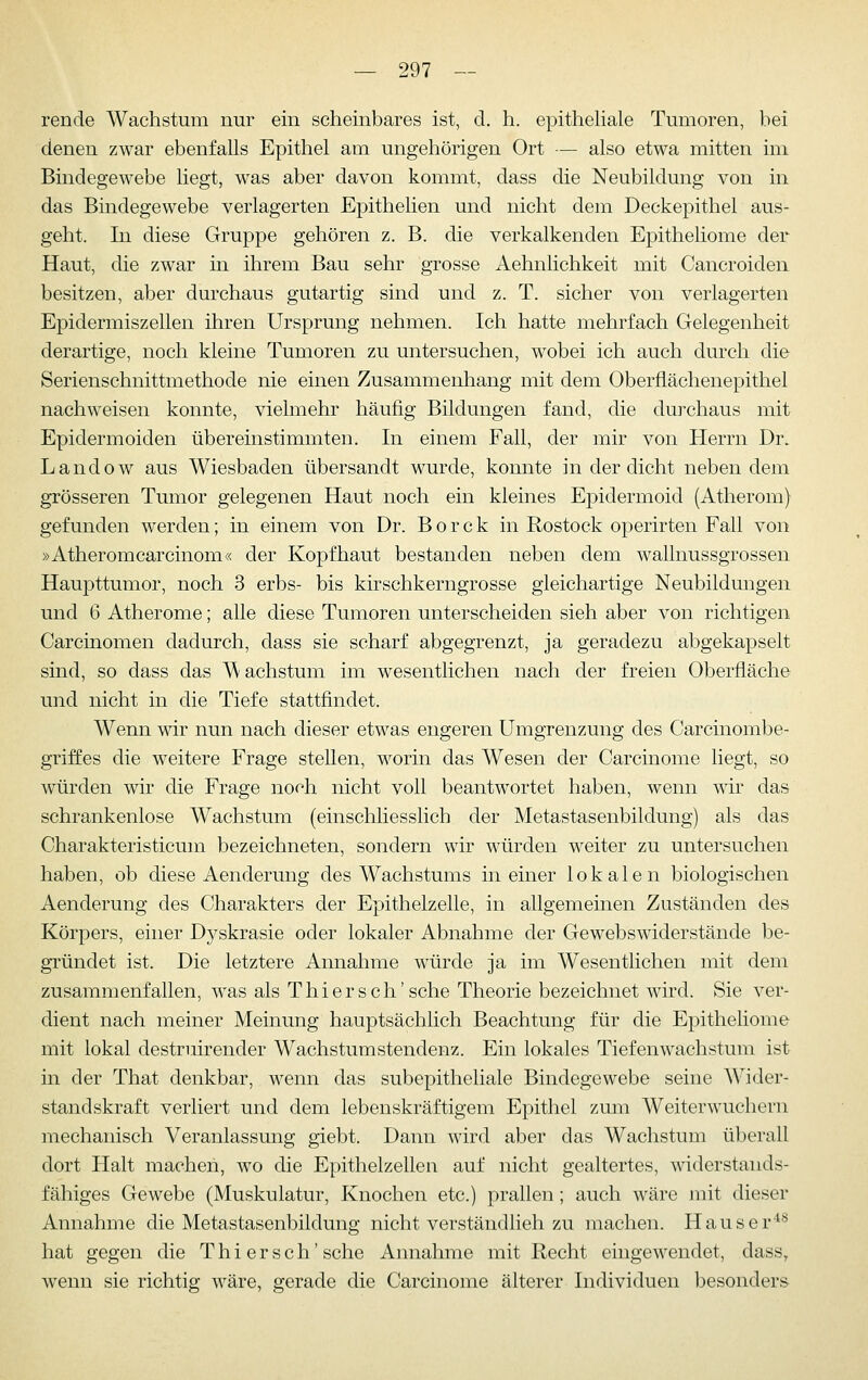 rende Wachstum nur ein scheinbares ist, d. h. epithehale Tumoren, bei denen zwar ebenfalls Epithel am ungehörigen Ort — also etwa mitten im Bindegewebe liegt, was aber davon kommt, dass die Neubildung von in das Bindegewebe verlagerten Epithelien und nicht dem Deckepithel aus- geht. In diese Gruppe gehören z. B. die verkalkenden Epitheliome der Haut, die zwar in ihrem Bau sehr grosse Aehnlichkeit mit Cancroiden besitzen, aber durchaus gutartig sind und z. T. sicher von verlagerten Epidermiszellen ihren Ursprung nehmen. Ich hatte mehrfach Gelegenheit derartige, noch kleine Tumoren zu untersuchen, wobei ich auch durch die Serienschnittmethode nie einen Zusammenhang mit dem Oberflächenepithel nachweisen konnte, vielmehr häufig Bildungen fand, die durchaus mit Epidermoiden übereinstimmten. In einem Fall, der mir von Herrn Dr. Landow aus Wiesbaden übersandt wurde, konnte in der dicht neben dem grösseren Tumor gelegenen Haut noch ein kleines Epidermoid (Atherom) gefunden werden; in einem von Dr. B o r c k in Rostock operirten Fall von »Atheromcarcinom« der Kopfhaut bestanden neben dem wallnussgrossen Haupttumor, noch 3 erbs- bis kirschkerngrosse gleichartige Neubildungen und 6 Atherome; alle diese Tumoren unterscheiden sieh aber von richtigen Carcinomen dadurch, dass sie scharf abgegrenzt, ja geradezu abgekapselt sind, so dass das Wachstum im wesentlichen nach der freien Oberfläche und nicht in die Tiefe stattfindet. Wenn wir nun nach dieser etwas engeren Umgrenzung des Carcinombe- griffes die weitere Frage stellen, worin das Wesen der Carcinome liegt, so würden wir die Frage noch nicht voll beantwortet haben, wenn wir das schrankenlose Wachstum (einschliesslich der Metastasenbildung) als das Charakteristicum bezeichneten, sondern wir würden weiter zu untersuchen haben, ob diese Aenderung des Wachstums in einer lokalen biologischen Aenderung des Charakters der Epithelzelle, in allgemeinen Zuständen des Körpers, einer Dj^skrasie oder lokaler Abnahme der Gewebswiderstände be- gründet ist. Die letztere Annahme würde ja im Wesentlichen mit dem zusammenfallen, was als Thi er seh'sehe Theorie bezeichnet wird. Sie ver- dient nach meiner Meinung hauptsächlich Beachtung für die Epitheliome mit lokal destruirender Wachstumstendenz. Ein lokales Tiefenwachstum ist in der That denkbar, wenn das subepitheliale Bindegewebe seine Wider- standskraft verliert und dem lebenskräftigem Epithel zum Weiterwuchern mechanisch Veranlassung giebt. Dann wird aber das Wachstum überall dort Halt machen, wo die Epithelzellen auf nicht gealtertes, widerstands- fähiges Gewebe (Muskulatur, Knochen etc.) prallen ; auch wäre mit dieser Annahme die Metastasenbildung nicht verständlieh zu machen. Häuser'*'^ hat gegen die T h i e r s c h' sehe Annahme mit Recht eingewendet, dass, wenn sie richtig wäre, gerade die Carcinome älterer Individuen besonders
