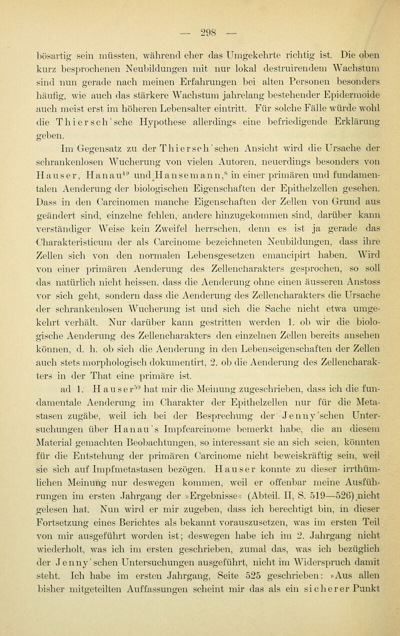 bösartig sein müssten, während eher das Umgekehrte richtig ist. Die oben kurz besprochenen Neubildungen mit nur lokal destruirendem Wachstum sind nun gerade nach meinen Erfahrungen bei alten Personen besonders häufig, wie auch das stärkere Wachstum jahrelang bestehender Epidermoide auch meist erst im höheren Lebensalter eintritt. Für solche Fälle würde wohl die T h i e r s c h' sehe Hypothese allerdings eine befriedigende Erklärung geben. Im Gegensatz zu der T hier seh'sehen Ansicht wird die Ursache der schrankenlosen Wucherung von vielen Autoren, neuerdings besonders von H a u s e r, H a n a u^^ und^H a n s e m a n n, ^ in einer primären und fundamen- talen Aenderung der biologischen Eigenschaften der Epithelzellen gesehen. Dass in den Carcinomen manche Eigenschaften der Zellen von Grund aus geändert sind, einzelne fehlen,' andere hinzugekommen sind, darüber kann verständiger Weise kein Zweifel herrschen, denn es ist ja gerade das Charakteristicum der als Carcinome bezeichneten Neubildungen, dass ihre Zellen sich von den normalen Lebensgesetzen emancipirt haben. Wird von einer primären Aenderung des Zellencharakters gesprochen, so soll das natürlich nicht heissen. dass die Aenderung ohne einen äusseren Anstoss vor sich geht, sondern dass die Aenderung des Zellencharakters die Ursache der schrankenlosen Wucherung ist und sich die Sache nicht etwa umge- kehrt verhält. Nur darüber kann gestritten werden 1. ob wir die biolo- gische Aenderung des Zellencharakters den einzelnen Zellen bereits ansehen können, d. h. ob sich die Aenderung in den Lebenseigenschaften der Zellen auch stets morphologisch dokumentirt, 2. ob die Aenderung des Zellencharak- ters in der That eine primäre ist. ad L H auser^*^ hat mir die Meinung zugeschrieben, dass ich die fun- damentale Aenderung im Charakter der Epithelzellen nur für die Meta- stasen zugäbe, weil ich bei der Besprechung der Jenn}^'sehen Unter- suchungen über Hanau's Impf carcinome bemerkt habe, die an diesem Material gemachten Beobachtungen, so interessant sie an sich seien, könnten für die Entstehung der primären Carcinome nicht beweiskräftig sein, weil sie sich auf Impfmetastasen bezögen. H a u s e r konnte zu dieser irrthüm- lichen Meinung nur deswegen kommen, weil er offenbar meine Ausfüh- rungen im ersten Jahrgang der »Ergebnisse« (Abteil. II, S. 519—526)^nicht gelesen hat. Nun wird er mir zugeben, dass ich berechtigt bin, in dieser Fortsetzung eines Berichtes als bekannt vorauszusetzen, was im ersten Teil von mir ausgeführt worden ist; deswegen habe ich im 2. Jahrgang nicht wiederholt, was ich im ersten geschrieben, zumal das, was ich bezüglich der Jenny'sehen Untersuchungen ausgeführt, nicht im Widerspruch damit steht. Ich habe im ersten Jahrgang, Seite 525 geschrieben: »Aus allen bisher mitgeteilten Auffassungen scheint mir das als ein sicherer Punkt