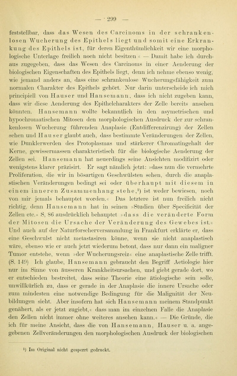 feststellbar, dass das Wesen des Carcinoms in der schranken- losen Wucherung des Epithels liegt und somit eine Erkran- kung des Epithels ist, für deren Eigenthümhchkeit wir eine morpho- logische Unterlage freilich noch nicht besitzen « — Damit habe ich durch- aus zugegeben, dass das Wesen des Carcinoms in einer Aenderung der biologischen Eigenschaften des Epithels liegt, denn ich nehme ebenso wenig, wie jemand anders an, dass eine schrankenlose Wucherungsfähigkeit zum normalen Charakter des Epithels gehört. Nm' darin unterscheide ich mich principiell von Hauser und Hanse mann, dass ich nicht zugeben kann, dass wh diese Aenderung des Epithelcharakters der Zelle bereits ansehen könnten. Hanse mann wollte bekanntlich in den asymetrischen und hypochi'omatischen Mitosen den morphologischen Ausdruck der zur schran- kenlosen Wucherung führenden Anaplasie (Entdifferenzirung) der Zellen sehen und Hau ser glaubt auch, dass bestimmte Veränderungen der Zellen, wie Dunklerwerden des Protoplasmas und stärkerer Chromatingehalt der Kerne, gewissermassen charakteristisch für die biologische Aenderung der Zellen sei. Hansemann hat neuerdings seine Ansichten moditizirt oder wenigstens klarer präzisirt. Er sagt nämlich jetzt: »dass nun die vermehrte Proliferation, die wir in bösartigen Geschwülsten sehen, dm'ch die anapla- stischen Veränderungen bedingt sei oder überhaupt mit diesem in einem inneren Zusammenhang s t e h e,^) ist weder bewiesen, noch von mir jemals behauptet worden.« Das letztere ist nun freihch nicht richtig, denn Hansemann hat in seinen »Studien über Specificität der Zellen etc.« S, 86 ausdrücklich behauptet »dass die veränderte Form der Mitosen die Ursache der Veränderung des Gewebes ist.« Und auch auf der Naturforscherversammlung in Frankfurt erklärte er, dass eine Geschwulst nicht metastasiren könne, wenn sie nicht anaplastisch wäre, ebenso me er auch jetzt wiederum betont, dass nur dann ein maligner Tumor entstehe, wenn »der Wucherungsreiz« eine anaplastische Zelle trifft. (S. 149) Ich glaube, Hanse mann gebraucht den Begriff Aetiologie hier nur im Sinne von äusseren Krankheitsm^sachen, und giebt gerade dort, wo er entschieden bestreitet, dass seine Theorie eine ätiologische sein solle, unwillkürlich zu, dass er gerade in der Anaplasie die innere Ursache oder zum mindesten eine notwendige Bedingung für die Malignität der Neu- bildungen sieht. Aber insofern hat sich Hansemann meinem Standpunkt genähert, als er jetzt zugiebt,« dass man im einzelnen Falle die Anaplasie den Zellen nicht immer ohne weiteres ansehen kann.« — Die Gründe, die ich für meine Ansicht, dass die von Hansemann, Hauser u. a. ange- gebenen Zeilveränderungen den morphologischen Ausdruck der biologischen 1) Im Orii^inal nicht gesperrt gedruckt.