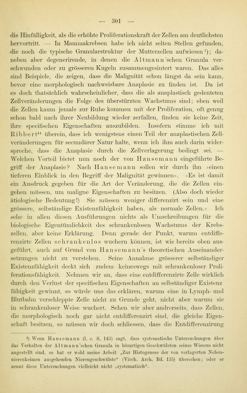 die Hinfälligkeit, als die erhöhte Proliferationskraft der Zellen am deutlichsten hervortritt. — In Mammakrebsen habe ich nicht selten Stellen gefunden, die noch die typische Granularstruktur der Mutterzellen aufwiesen ^); da- neben aber degenerirende, in denen die Alt mann'sehen Granula ver- schwunden oder zu grösseren Kugeln zusammengesintert waren. Das alles sind Beispiele, die zeigen, dass die Mahgnität schon längst da sein kann, bevor eine morphologisch nachweisbare Anaplasie zu finden ist. Da ist es doch thatsächlich wahrscheinlicher, dass die als anaplastisch gedeuteten Zellveränderungen die Folge des überstürzten Wachstums sind; eben weil die Zellen kaum jemals zur Ruhe kommen mit der Proliferation, oft genug schon bald nach ihrer Neubildung wieder zerfallen, finden sie keine Zeit, ihre specifischen Eigenschaften auszubilden. Insofern stimme ich mit Ribbert*^ überein, dass ich wenigstens einen Teil der anaplastischen Zell- veränderungen für secundärer Natur halte, wenn ich ihm auch darin wider- spreche, dass die Anaplasie durch die Zellverlagerung bedingt sei. — Welchen Vorteil bietet nun noch der von Hanse mann eingeführte Be- griff der Anaplasie? Nach Hanse mann sollen wir durch ihn »einen tieferen Einblick in den Begriff der Malignität gewinnen«. »Es ist damit ein Ausdruck gegeben für die Art der Veränderung, die die Zellen ein- gehen müssen, um maligne Eigenschaften zu besitzen. (Also doch wieder ätiologische Bedeutung!) Sie müssen weniger differenzirt sein und eine grössere, selbständige Existenzfähigkeit haben, als normale Zellen.« Ich sehe in allen diesen Ausführungen nichts als Umschreibmigen für die biologische Eigentümhchkeit des schrankenlosen AVachstums der Kj:ebs- zellen, aber keine Erklärung. Denn gerade der Punkt, warum entdiffe- renzirte Zellen schrankenlos wuchern können, ist wie bereits oben aus- gefülirt, auch auf Grund von Hansemann's theoretischen Ausemander- setzungen nicht zu verstehen. Seine Annahme grösserer selbständiger Existenzfähigkeit deckt sich zudem keineswegs mit schrankenloser Proli- ferationsfähigkeit. Nehmen wir an, dass eine entdifferenzirte Zelle wirklich dm-ch den Verlust der specifischen Eigenschaften an selbständiger Existenz fähigkeit gewinnt, so würde uns das erklären, warum eine in Lymph- und Blutbahn verschleppte Zelle nicht zu Grunde geht, nicht aber warum sie m schrankenloser Weise wuchert. Sehen wir aber andrerseits, dass Zellen, die morphologisch noch gar nicht entdifferenzirt sind, die gleiche Eigen- schaft besitzen, so müssen vor doch schliessen, dass die Entdifferenzirung 1) Wenn Hansemann (1. c. S. 143) sagt, dass systematische Untersuchungen über das Verhalten der Alt mann'scheu Granula in bösartigen Geschwülsten seines Wissens nicht angestellt sind, so hat er wohl meine Arbeit „Zur Histogenese der von verlagerten Neben- nierenkeimen ausgehenden Nierengeschwülste (Virch. Arch. Bd. 135) übersehen; oder er nennt diese Untersuchungen vielleicht nicht .,s3-stematisch''.