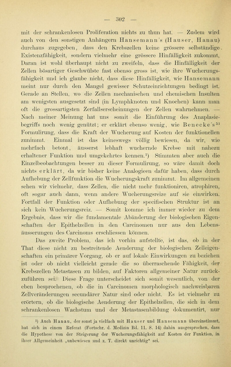 mit der schrankenlosen Proliferation nichts zu thun hat. — Zudem wird auch von den sonstigen Anhängern Hansemann's (Hauser, Hanau) durchaus zugegeben, dass den Krebszellen keine grössere selbständige. Existenzfähigkeit, sondern vielmehr eine grössere Hinfälhgkeit zukommt, Daran ist wohl überhaupt nicht zu zweifeln, dass die Hinfälligkeit der Zellen bösartiger Geschwülste fast ebenso gross ist, wie ihre Wucherungs- fähigkeit und ich glaube nicht, dass diese Hinfälligkeit, wie Hansemann meint nur durch den Mangel gemsser Schutzeinrichtungen bedingt ist. Gerade an Stellen, wo die Zellen mechanischen und chemischen Insulten am wenigsten ausgesetzt sind (in Lymphknoten und Knochen) kann man oft die grossartigsten Zerfallserscheinungen der Zellen wahrnehmen. — Nach meiner Meinung hat uns somit die Einführung des Anaplasie- begriffs noch wenig genützt; er erklärt ebenso wenig, wie Benecke's^^ Formulirung, dass die Kraft der Wucherung auf Kosten der funktionellen zunimmt. Einmal ist das keineswegs völlig bewiesen, da wir, wie mehrfach betont, äusserst lebhaft wuchernde Krebse mit nahezu erhaltener Funktion und umgekehrtes kennen.^) Stimmten aber auch die Einzelbeobachtungen besser zu dieser Formulirung, so wäre damit doch nichts erklärt, da wir bisher keine Analogieen dafür haben, dass durch Aufhebung der Zellfunktion die Wucherungskraft zunimmt. Im allgemeinen sehen wir vielmehr, dass Zellen, die nicht mehr funktionhen, atrophiren, oft sogar auch dann, wenn andere Wucherungsreize auf sie einwirken. Fortfall der Funktion oder Aufhebung der specifischen Struktur ist an sich kein Wucherungsreiz. — Somit komme ich immer wieder zu dem Ergebnis, dass wh die fundamentale Abänderung der biologischen Eigen- schaften der Epithelzellen in den Carcinomen nur aus den Lebens- äusserungen des Carcinoms erschliessen können. Das zweite Problem, das ich vorhin aufstellte, ist das, ob in der That diese nicht zu bestreitende Aenderung der biologischen Zelleigen- schaften ein primärer Vorgang, ob er auf lokale Einwirkungen zu beziehen ist oder ob nicht vielleicht gerade die so überraschende Fähigkeit, der Krebszellen Metastasen zu bilden, auf Faktoren allgemeiner Natur zurück- zuführen sei. Diese Frage unterscheidet sich somit v/esentlich, von der eben besprochenen, ob die in Carcinomen morphologisch nachweisl^aren Zellveränderungen secundärer Natur sind oder nicht. Es ist vielmehr zu erörtern, ob die biologische Aenderung der Epithelzellen, die sich in dem schrankenlosen Wachstum und der Metastasenbildung dokumentirt, nur J) Auch Hanau, der sonst ja vielfach mit Hauser und Hansemann übereinstimmt, hat sich in einem Eeferat (Fortschr. d. Medizin Bd. 11. S. 14) dahin ausgesprochen, dass die Hypothese von der Steigerung der Wucherungsfähigkeit auf Kosten der Funktion, in ihrer Allgemeinheit „unbewiesen und z. T. direkt unrichtig sei.