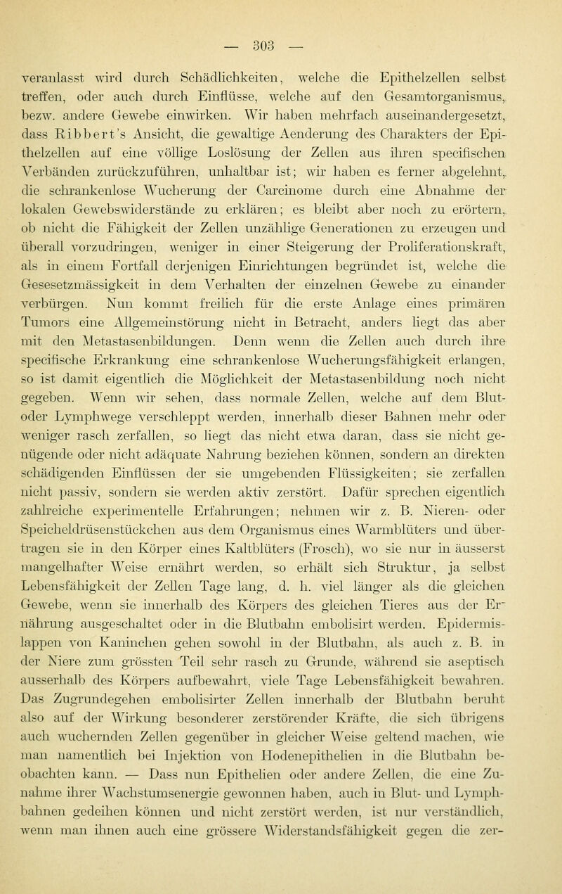 veranlasst wird durch Schädlichkeiten, welche die Epithelzellen selbst treffen, oder auch durch Einflüsse, welche auf den Gesamtorganismus,, bezw. andere Gewebe einwirken. Wir haben mehrfach auseinandergesetzt, dass Ribbert's Ansicht, die gewaltige Aenderung des Charakters der Epi- thelzellen auf eine völlige Loslösung der Zellen aus ihren speciiischen Verbänden zurückzuführen, unhaltbar ist; wir haben es ferner abgelehnt,, die schrankenlose Wucherung der Carcinome durch eine Abnahme der lokalen Gewebswiderstände zu erklären; es bleibt aber noch zu erörtern, ob nicht die Fähigkeit der Zellen unzählige Generationen zu erzeugen und überall vorzudringen, weniger in einer Steigerung der Proliferationskraft, als in einem Fortfall derjenigen Einrichtungen begründet ist, welche die Gesesetzmässigkeit in dem Verhalten der einzelnen Gewebe zu einander verbürgen. Nun kommt freihch für die erste Anlage eines primären Tumors eine Allgemeinstörung nicht in Betracht, anders liegt das aber mit den Metastasenbildungen. Denn wenn die Zellen auch durch ihre specifische Erkrankung eine schrankenlose Wucherungsfähigkeit erlangen, so ist damit eigentlich die Möglichkeit der Metastasenbildung noch nicht gegeben. Wenn wir sehen, dass normale Zellen, welche auf dem Blut- oder Lymphwege verschleppt werden, uinerhalb dieser Bahnen mehr oder weniger rasch zerfallen, so liegt das nicht etwa daran, dass sie nicht ge- nügende oder nicht adäquate Nahrung beziehen können, sondern an direkten schädigenden Einflüssen der sie umgebenden Flüssigkeiten; sie zerfallen nicht passiv, sondern sie werden aktiv zerstört. Dafür sprechen eigentlich zahlreiche experimentelle Erfahrungen; nehmen wir z. B. Nieren- oder Speicheldrüsenstückchen aus dem Organismus eines Warmblüters und über- tragen sie in den Körper eines Kaltblüters (Frosch), wo sie nur in äusserst mangelhafter Weise ernährt werden, so erhält sich Struktur, ja selbst Lebensfähigkeit der Zellen Tage lang, d. h. viel länger als die gleichen Gewebe, wenn sie innerhalb des Körpers des gleichen Tieres aus der Er nährung ausgeschaltet oder in die Blutbahn embohsirt werden. Epidermis- lappen von Kaninchen gehen sowohl in der Blutbahn, als auch z. B. in der Niere zum grössten Teil sehr rasch zu Grunde, während sie aseptisch ausserhalb des Körpers aufbewahrt, viele Tage Lebensfähigkeit bewahren. Das Zugrundegehen embolisirter Zellen innerhalb der Blutbahn beruht also auf der Wirkung besonderer zerstörender Kräfte, die sich übrigens auch wuchernden Zellen gegenüber in gleicher Weise geltend machen, wie man namentlich bei Injektion von Hodenepithelien in die Blutbahn be- obachten kann. — Dass nun Epithehen oder andere Zellen, die eine Zu- nahme ihrer Waehstumsenergie gewonnen haben, auch in Blut- und Lymph- bahnen gedeihen können und nicht zerstört werden, ist nur verständlich, wenn man ihnen auch eine grössere Widerstandsfähigkeit gegen die zer-