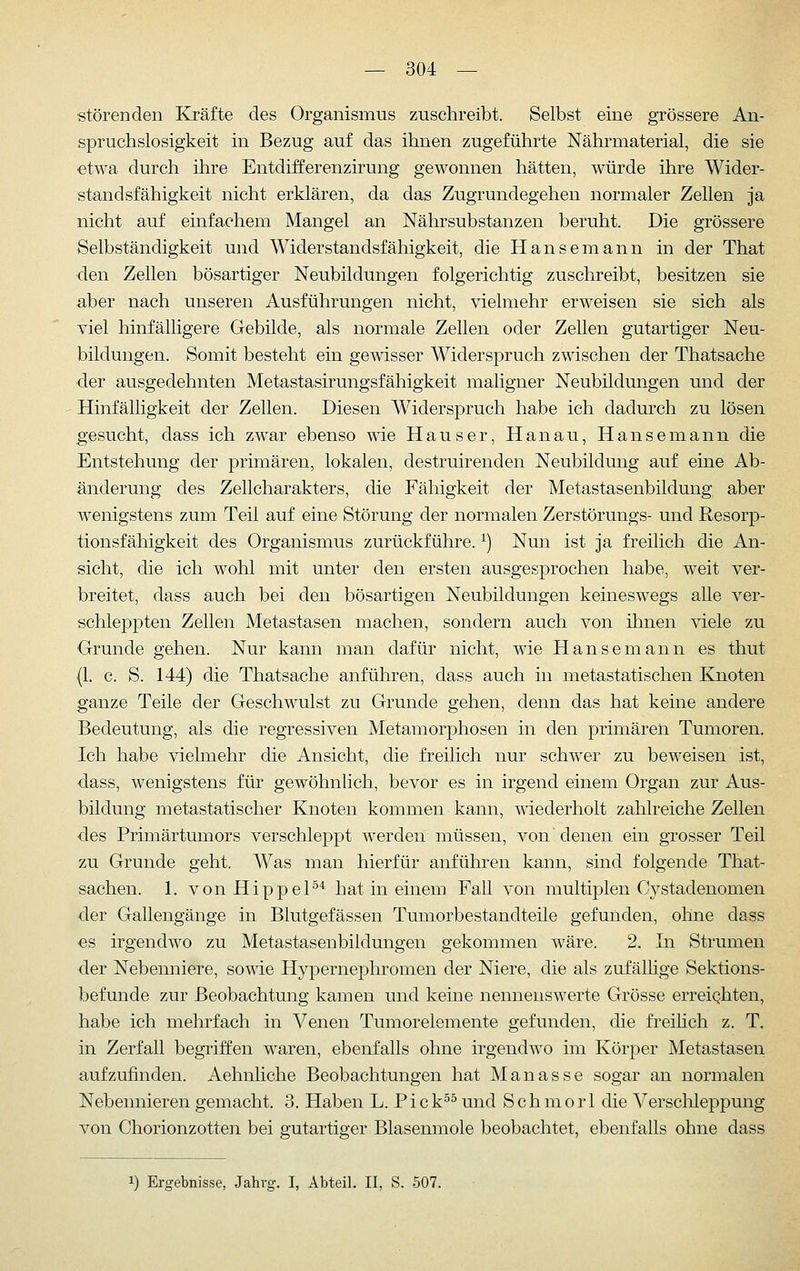 störeDden Ej-äfte des Organismus zuschreibt. Selbst eine grössere An- spruchslosigkeit in Bezug auf das ihnen zugeführte Nährmaterial, die sie etwa durch ihre Entdifferenzirung gewonnen hätten, würde ihre Wider- standsfähigkeit nicht erklären, da das Zugrundegehen normaler Zellen ja nicht auf einfachem Mangel an Näln-substanzen beruht. Die grössere Selbständigkeit und Widerstandsfähigkeit, die Hansemann in der That den Zellen bösartiger Neubildungen folgerichtig zuschreibt, besitzen sie aber nach unseren Ausführungen nicht, vielmehr erweisen sie sich als viel hinfälligere Gebilde, als normale Zellen oder Zellen gutartiger Neu- bildungen. Somit besteht ein gewisser Widerspruch zwischen der Thatsache der ausgedehnten Metastasirungsfähigkeit maligner Neubildungen und der Hinfälligkeit der Zellen. Diesen Widerspruch habe ich dadurch zu lösen gesucht, dass ich zwar ebenso wie Hauser, Hanau, Hanse mann die Entstehung der primären, lokalen, destruirenden Neubildung auf eine Ab- änderung des Zellcharakters, die Fähigkeit der Metastasenbildung aber wenigstens zum Teil auf eine Störung der normalen Zerstörungs- und Resorp- tionsfähigkeit des Organismus zurückführe. ^) Nun ist ja freilich die An- sieht, die ich wohl mit unter den ersten ausgesprochen habe, weit ver- breitet, dass auch bei den bösartigen Neubildungen keineswegs alle ver- schleppten Zellen Metastasen machen, sondern auch von ihnen viele zu Grunde gehen. Nur kann man dafür nicht, wie Hansemann es thut (1. c. S. 144) die Thatsache anführen, dass auch in metastatischen Knoten ganze Teile der Geschwulst zu Grunde gehen, denn das hat keine andere Bedeutung, als die regressiven Metamorphosen in den primären Tumoren. Ich habe vielmehr die Ansicht, die freilich nur schwer zu beweisen ist, dass, wenigstens für gewöhnlich, bevor es in irgend einem Organ zur Aus- bildung metastatischer Knoten kommen kann, wiederholt zahlreiche Zellen des Primärtumors verschleppt werdenniüssen, von denen ein grosser Teil zu Grunde geht. Was man hierfür anführen kann, sind folgende That- sachen. 1. vonHippeP'^ hat in einem Fall von multiplen Cystadenomen der Gallengänge in Blutgefässen Tumorbestandteile gefunden, ohne dass €s irgendwo zu Metastasenbildungen gekommen wäre. 2. In Strumen der Nebenniere, sowie Hypernephromen der Niere, die als zufällige Sektions- befunde zur Beobachtung kamen und keine nennenswerte Grösse erreiqhten, habe ich mehrfach in Venen Tumorelemente gefunden, die freihch z. T. in Zerfall begriffen waren, ebenfalls ohne irgendwo im Körper Metastasen aufzufinden. Aehnliche Beobachtungen hat Manasse sogar an normalen Nebennieren gemacht. 3. Haben L. P i c k^s und Seh m o r 1 die Verschleppung von Chorionzotten bei gutartiger Blasenmole beobachtet, ebenfalls ohne dass 1) Ergebnisse, Jahrg. I, Abteil. II, S. 507.