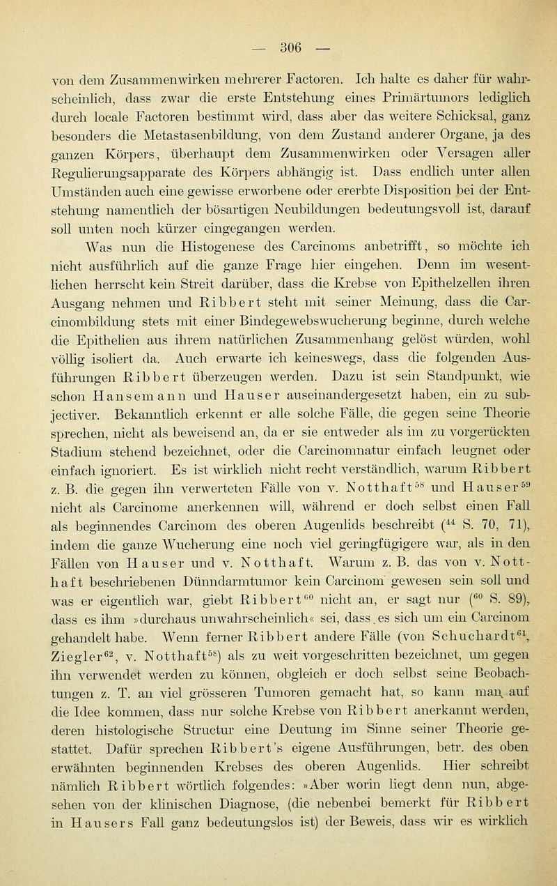 von dem Zusammenwirken mehrerer Factoren. Ich halte es daher für wahr- schemhch, dass zwar die erste Entstehung eines Primärtumors ledighch durch locale Factoren bestimmt wird, dass aber das weitere Schicksal, ganz besonders die Metastasenbildung, von dem Zustand anderer Organe, ja des ganzen Körpers, überhaupt dem Zusammenwirken oder Versagen aller Regulierungsapparate des Körpers abhängig ist. Dass endlich unter allen Umständen auch eine gewisse erworbene oder ererbte Disposition bei der Ent- stehung namenthch der bösartigen Neubildungen bedeutungsvoll ist, darauf soll unten noch kürzer eingegangen werden. Was nun die Histogenese des Carcinoms anbetrifft, so möchte ich nicht ausführlich auf die ganze Frage hier eingehen. Denn im wesent- lichen herrscht kein Streit darüber, dass die Krebse von Epithelzellen ihren Ausgang nehmen und Ribbert steht mit seiner Meinung, dass die Car- -cinombildung stets mit einer Bindegewebswucherung beginne, durch welche die Epithelien aus ihrem natürlichen Zusammenhang gelöst würden, wohl völlig isoliert da. Auch erwarte ich keineswegs, dass die folgenden Aus- führungen Ribbert überzeugen werden. Dazu ist sein Standpunkt, wie schon Hansemann und Hauser auseinandergesetzt haben, ein zu sub- jectiver. Bekanntlich erkennt er alle solche Fälle, die gegen seine Theorie sprechen, nicht als beweisend an, da er sie entweder als im zu vorgerückten Stadium stehend bezeichnet, oder die Carcinomnatur einfach leugnet oder einfach ignoriert. Es ist wirklich nicht recht verständlich, warum Ribbert. z. B. die gegen ihn verwerteten Fälle von v. Notthaft^^ und Häuser^-' nicht als Carcinome anerkennen will, während er doch selbst einen Fall als beginnendes Carciuom des oberen Augenhds beschreibt (** S. 70, 71), indem die ganze Wucherung eine noch viel geringfügigere war, als in den Fällen von Hauser und v. Notthaft. Warum z. B. das von v. Nott- haf t beschriebenen Dünndarmtumor kein Carcinom gewesen sein soll und was er eigentlich war, giebt Ribbert''^ nicht an, er sagt nur {^^ S. 89), dass es ihm »durchaus unwahrscheinlich« sei, dass.es sich um ein Carcinom gehandelt habe. Wenn ferner Ribbert andere Fälle (von Schuchardt'^^ Ziegler*^^ v. Notthaft^^) als zu weit vorgeschritten bezeichnet, um gegen ihn verwendet werden zu können, obgleich er doch selbst seine Beobach- tungen z. T. an viel grösseren Tumoren gemacht hat, so kann maD, auf die Idee kommen, dass nur solche Krebse von Ribbert anerkannt werden, deren histologische Structur eine Deutung im Sinne seiner Theorie ge- stattet. Dafür sprechen Ribbert's eigene Ausführungen, betr. des oben erwähnten beginnenden Krebses des oberen Augenhds. Hier schreibt nämlich Ribbert wörtlich folgendes: »Aber worin hegt denn nun, abge- sehen von der klinischen Diagnose, (die nebenbei bemerkt für Ribbert in Hausers Fah ganz bedeutungslos ist) der Beweis, dass wir es wirklich