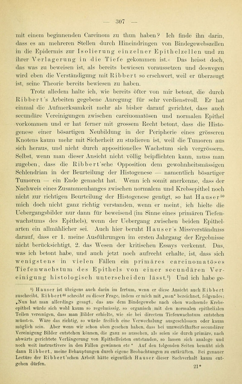 mit einem beginnenden Carcinom zu thun haben? Ich finde ihn darin, dass es an mehreren Stellen durch Hineindringen von Bindegewebszellen in die Epidermis zur Isolierung einzelner Epithelzellen und zu ihrer Verlagerung in die Tiefe gekommen ist.« Das heisst doch, das was zu beweisen ist, als bereits bewiesen voraussetzen und deswegen wird eben die Verständigung mit R i b b e r t so erschwert, weil er überzeugt ist, seine Theorie bereits bewiesen zu haben. Trotz alledem halte ich, wie bereits öfter von mir betont, die durch Ribber t's Arbeiten gegebene Anregung für sehr verdienstvoll. Er hat einmal die Aufmerksamkeit mehr als bisher darauf gerichtet, dass auch secundäre Vereinigungen zwischen carciuomatösen und normalen Epithel -vorkommen und er hat ferner mit grossem Recht betont, dass die Histo- genese einer bösartigen Neubildung in der Peripherie eines grösseren Knotens kaum mehr mit Sicherheit zu studieren ist, weil die Tumoren aus sich heraus, und nicht durch appositionelles Wachstum sich vergrössern. Selbst, wenn man dieser Ansicht nicht völlig beipflichten kann, muss man zugeben, dass die Ribbert'sche Opposition dem gewohnheitsmässigen Schlendrian in der Beurteilung der Histogenese — namentlich bösartiger Tumoren — ein Ende gemacht hat. Wenn ich somit anerkenne, dass der Nachweis eines Zusammenhanges zwischen normalem und Krebsepithel noch nicht zur richtigen Beurteilung der Histogenese genügt, so hat Hauser^^ mich doch nicht ganz richtig verstanden, wenn er meint, ich hielte die Uebergangsbilder nur dann für beweisend (im Sinne eines primären Tiefen- w^achstums des Epithels), wenn der Uebergang zwischen beiden Epithel- arten ein allmählicher sei. Auch hier beruht Haus er's Missverständniss darauf, dass er 1. meine Ausführungen im ersten Jahrgang der Ergebnisse nicht berücksichtigt, 2. das Wesen der kritischen Essays verkennt. Das, was ich betont habe, und auch jetzt noch aufrecht erhalte, ist, dass sich wenigstens in vielen Fällen ein primäres carcinomatöses Tiefenwachstum des Epithels von einer secundären Ver- einigung histologisch unterscheiden lässt.^) Und ich habe ge- 1) Hauser ist übrigens auch darin im Irrtum, wenn er diese Ansicht auchRibbert zuschreibt. Eibbert'*4 schreibt zu dieser Frage, indem er mich mit „man bezeichnet, folgendes: ,Nun hat man allerdings gesagt, das aus dem Bindegewebe nach oben wachsende Krebs- epithel würde sich wohl kaum so regelmässig, so organisch mit den normalen epithelialen Teilen vereinigen, dass man Bilder erhielte, wie sie bei directem Tiefenwachstum entstehen raüsst'-'n. Wäre das richtig, so würde freilich eine Verwechslung ausgeschlossen oder kaum möglich sein. Aber wenn wir schon oben gesehen haben, dass bei unzweifelhafter secundärer Vereinigung Bilder entstehen können, die ganz so aussehen, als seien sie durch primäre, nach abwärts gerichtete Verlängerung von Epithelleisten entstanden, so lassen sich analoge und noch weit instructivere in den Fällen gewinnen etc  Auf den folgenden Seiten bemüht sich dann Ribbert, meine Behauptungen durch eigene Beobachtungen zu entkräften, bei genauer Leetüre der Ribbert'sehen Arbeit hätte eigentlich Hauser dieser Sachverhalt kaum ent- gehen dürfen. „- ^