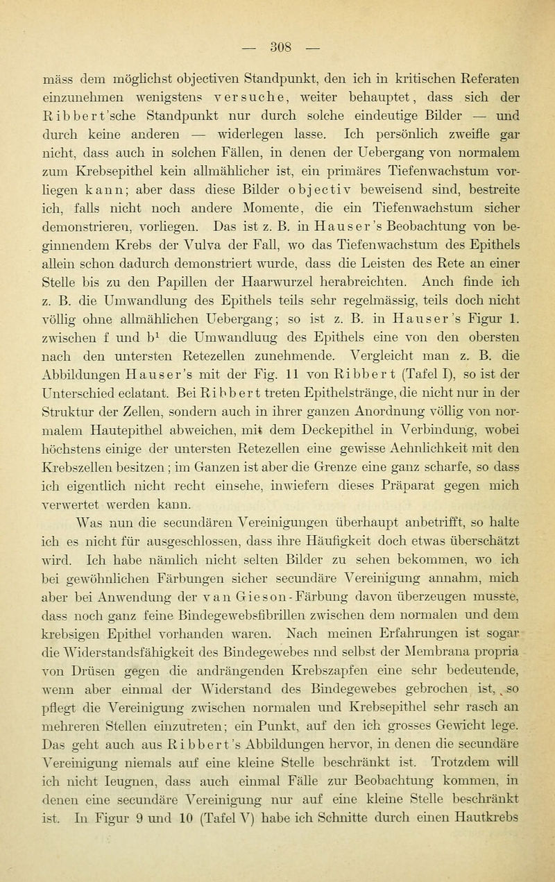 mäss dem mögliclist objectiven Standpunkt, den ich in kritischen Referaten einzunehmen wenigstens versuche, weiter behauptet, dass sich der Ribbert'sche Standpunkt nur durch solche eindeutige Bilder — und durch keine anderen — widerlegen lasse. Ich persönhch zweifle gar nicht, dass auch in solchen Fällen, in denen der Uebergang von normalem zum Krebsepithel kein aUmähhcher ist, ein primäres Tiefenwachstum vor- hegen kann; aber dass diese Bilder objectiv beweisend sind, bestreite ich, falls nicht noch andere Momente, die em Tiefenwachstum sicher demonstrieren, vorhegen. Das ist z. B. in Haus er's Beobachtung von be- ginnendem EJrebs der Vulva der FaU, wo das Tiefenwachstum des Epithels allein schon dadurch demonsti'iert wurde, dass die Leisten des Rete an einer Stelle bis zu den Papillen der Haarwurzel herabreichten. Auch finde ich z. B. die Umwandlung des Epithels teils sehr regelmässig, teils doch nicht völlig ohne aUmähhchen Uebergang; so ist z. B. in Haus er's Figm^ 1. z-^ischen f und b^ die Umwandlung des Epithels eine von den obersten nach den untersten Retezellen zunehmende. Vergleicht man z. B. die Abbildungen Haus er's mit der Fig. 11 von Ribber t (Tafel I), so ist der Unterschied eelatant. Bei Ri bb er t treten Epithelstränge, die nicht nur in der Struktur der Zellen, sondern auch in ihrer ganzen Anordnung völlig von nor- malem Hautepithel abweichen, mit dem Deckepithel in A^erbindung, wobei höchstens einige der untersten RetezeUen eine gewisse Aehnhchkeit mit den Krebszellen besitzen; im Ganzen ist aber die Grenze eine ganz scharfe, so dass ich eigentlich nicht recht einsehe, inwiefern dieses Präparat gegen mich verwertet werden kann. Was nun die secundären Vereinigungen überhaupt anbetrifft, so halte ich es nicht für ausgeschlossen, dass ihre Häufigkeit doch etwas überschätzt wird. Ich habe nämhch nicht selten Bilder zu sehen bekommen, wo ich bei gewöhnlichen Färbungen sicher secundäre Vereinigung annahm, mich aber bei Anwendung der van Gieson-Färbung davon überzeugen musste, dass noch ganz feine Bindegewebsfibrillen zwischen dem normalen und dem krebsigen Epithel vorhanden waren. Nach meinen Erfahrungen ist sogar die AViderstandsfähigkeit des Bindegewebes und selbst der Membrana propria von Drüsen gegen die andrängenden Krebszapfen eine sehr bedeutende, wenn aber einmal der AViderstand des Bindegewebes gebrochen ist, ^ so pflegt die A^ereinigung zwischen normalen und Krebsepithel sehr rasch an mehreren Stellen einzutreten; ein Punkt, auf den ich grosses Gewicht lege. Das geht auch aus Ribbert's Abbildungen hervor, in denen die secundäre A'^ereinigung niemals auf eine kleine Stelle beschi'änkt ist. Trotzdem T^^ill ich nicht leugnen, dass auch einmal FäUe zur Beobachtung kommen, in denen eine secundäre A^ereinigung nur auf eine kleine Stelle beschränkt ist. In Figur 9 mid 10 (Tafel A^) habe ich Schnitte durch emen Hautkrebs