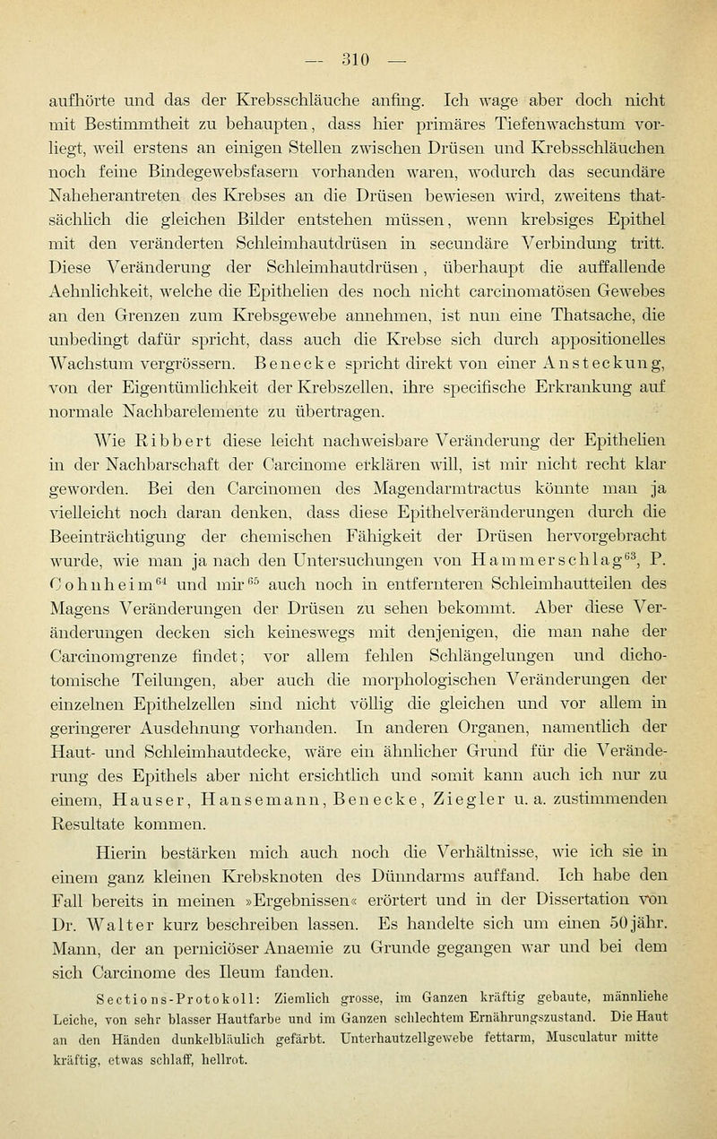 aufhörte und das der Krebsschläuche anfing. Ich wage aber doch nicht mit Bestimmtheit zu behaupten, dass liier primäres Tiefen Wachstum vor- liegt, weil erstens an einigen Stellen zwischen Drüsen und Krebsschläuchen noch feine Bindegewebsfasern vorhanden waren, wodurch das secundäre Naheherantreten des Krebses an die Drüsen bewiesen wird, zweitens that- sächhch die gleichen Bilder entstehen müssen, wenn krebsiges Epithel mit den veränderten Schleimhautdrüsen in secundäre Verbindung tritt. Diese Veränderung der Schleimhautdrüsen, überhaupt die auffallende Aehnlichkeit, welche die Epithelien des noch nicht carcinomatösen Gewebes an den Grenzen zum Krebsgewebe annehmen, ist nun eine Thatsache, die unbedingt dafür spricht, dass auch die Krebse sich durch appositionelles Wachstum vergrössern. B e n e c k e spricht direkt von einer Ansteckung, von der Eigentümlichkeit der Krebszellen, ihre specifische Erkrankung auf normale Nachbarelemente zu übertragen. AVie Ribbert diese leicht nachweisbare Veränderung der Epithehen in der Nachbarschaft der Carcinome erklären will, ist mir nicht recht klar geworden. Bei den Carcinomen des Magendarmtractus könnte man ja vielleicht noch daran denken, dass diese Epithelveränderungen durch die Beeinträchtigung der chemischen Fähigkeit der Drüsen hervorgebracht wurde, wie man ja nach den Untersuchungen von Hammer schlag''^, P. Cohnheim^^ und mk'^^ auch noch in entfernteren Schleimhautteilen des Magens Veränderungen der Drüsen zu sehen bekommt. Aber diese Ver- änderungen decken sich keinesw^egs mit denjenigen, die man nahe der Carcinomgrenze findet; vor allem fehlen Schlängelungen und dicho- tomische Teilungen, aber auch die morphologischen Veränderungen der einzelnen Epithelzellen sind nicht völlig die gleichen und vor allem in geringerer Ausdehnung vorhanden. In anderen Organen, namentlich der Haut- und Schleimhautdecke, wäre ein ähnlicher Grund für die Verände- rmig des Epithels aber nicht ersichtlich und somit kann auch ich nur zu einem, Hauser, Hansemann, Ben ecke, Ziegler u.a. zustimmenden Resultate kommen. Hierin bestärken mich auch noch die Verhältnisse, wie ich sie in einem ganz kleinen Krebsknoten des Dünndarms auffand. Ich habe den Fall bereits in meinen »Ergebnissen« erörtert und in der Dissertation von Dr. Walter kurz beschreiben lassen. Es handelte sich um einen 50jähr. Mann, der an perniciöser Anaemie zu Grunde gegangen war und bei dem sich Carcinome des Ileum fanden. Sectio ns-Protokoll: Ziemlich grosse, im Ganzen kräftig gebaute, männliche Leiche, von sehr blasser Hautfarbe und im Ganzen sclilechtem Ernährungszustand. Die Haut an den Händen dunkelbläulich gefärbt. Unterhautzellgewebe fettarm, Musculatur mitte kräftig, etwas schlaff, hellrot.