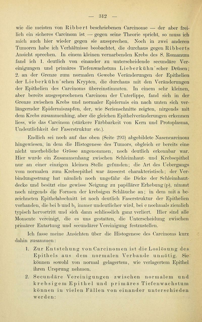 wie die meisten von Ribbert beschriebenen Carcinome — der aber frei- lich ein sicheres Carcinom ist — gegen seine Theorie spricht, so muss ich mich auch hier meder gegen sie aussprechen. Noch in zwei anderen Tumoren habe ich Verhältnisse beobachtet, die durchaus gegen Ribherts Ansicht sprechen. In einem kleinen vernarbenden Krebs des S. Romanum fand ich 1. deutlich von einander zu unterscheidende secundäre Ver- einigungen und primäres Tiefenwachstum Lieberkühn'scher Drüsen; 2. an der Grenze zum normalen Gewebe Veränderungen der Epithehen der Lieberkühn'sehen Krypten, die durchaus mit den Veränderungen der Epithelien des Carcinoms übereinstimmten. In einem sehr kleinen, aber bereits ausgesprochenen Carcinom der Unterlippe, fand sich in der Grenze zwischen Krebs und normaler Epidermis ein nach unten sich ver- längernder Epidermis zapfen, der, wie Serienschnitte zeigten, nirgends mit dem Krebs zusammenhing, aber die gleichen Epithelveräuderungen erkennen liess, wie das Carcinom (stärkere Färbbarkeit von Kern und Protoplasma, Undeutlichkeit der Faserstruktur etc.). Endlich sei noch auf das oben (Seite 293) abgebildete Nasencarcinoni hingewiesen, in dem die Histogenese des Tumors, obgleich er bereits eine nicht unerhebliche Grösse angenommen, noch deuthch erkennbar w^ar. Hier wurde ein Zusammenhang zwischen Schleimhaut- und Krebsepithel nur an einer einzigen kleinen Stelle gefunden; die Art des Uebergangs vom normalen zum Krebsepithel war äusserst charakteristisch; der Ver- bindungsstrang hat nämlich noch ungefähr die Dicke der Schleimhaut- decke mid besitzt eine gewisse Neigung zu papillärer Erhebung (p), nimmt noch nirgends die Formen der krebsigsn Schläuche an; in dem mit a be- zeichneten Epithelabschnitt ist noch deutlich Faserstruktur der Epithelien vorhanden, die bei b und b^ immer undeutlicher mrd, bei c nochmals ziemlich typisch hervortritt und sich dann schUesslich ganz verliert. Hier sind alle Momente vereinigt, die es uns gestatten, die Unterscheidung zwischen primärer Entartung und secundärer Vereinigung festzustellen. Ich fasse meine Ansichten über die Histogenese des Carcinoms kurz dahin zusammen: 1. Zur Entstehung von Carcinomen ist die Loslösung des Epithels aus dem normalen Verbände unnötig. Sie können sowohl von normal gelagertem, wie verlagertem Epithel ihren Ursprung nehmen. 2. Secundäre Vereinigungen zwischen normalem und k r e b s i g e m Epithel und primäres Ti ef en w ac h s t um können in vielen Fällen von einander unterschieden werden: