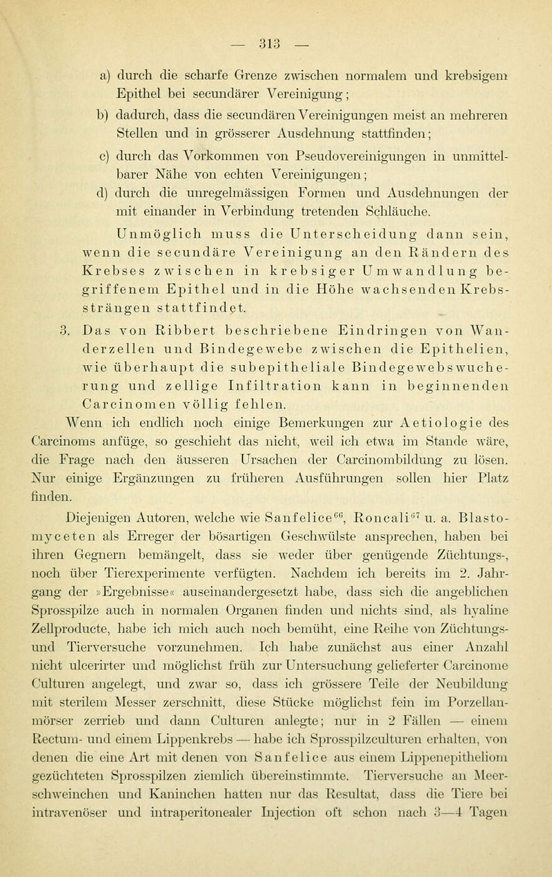 a) durch die scharfe Grenze zwischen normalem und krebsigem Epithel bei secundärer Vereinigung; b) dadurch, dass die secundären Vereinigungen meist an mehreren Stellen und in grösserer Ausdehnung stattfinden; c) durch das Vorkommen von PseudoVereinigungen in unmittel- barer Nähe von echten Vereinigungen; d) durch die unregelmässigen Formen und Ausdehnungen der mit einander in Verbindung tretenden Schläuche. Unmöglich muss die Unterscheidung dann sein, wenn die secundäre Vereinigung an den Rändern des Krebses zwischen in krebsiger Umwandlung be- griffenem Epithel und in die Höhe wachsenden Krebs- strängen stattfindet. 3. Das von Ribbert beschriebene Eindringen von Wan- derzellen und Bindegewebe zwischen die Epithelien, wie überhaupt die subepitheliale Bindegewebs Wuche- rung und zellige Infiltration kann in beginnenden Carcinomen völlig fehlen. Wenn ich endlich noch einige Bemerkungen zur Aetiologie des Carcinoms anfüge, so geschieht das nicht, weil ich etwa im Stande wäre, die Frage nach den äusseren Ursachen der Carcinombildung zu lösen. Nur einige Ergänzungen zu früheren Ausführungen sollen hier Platz finden. Diejenigen Autoren, welche wie Sanfelice*', Roncali^'^ u. a. Blasto- myceten als Erreger der bösartigen Geschwülste ansprechen, haben bei ihren Gegnern bemängelt, dass sie weder über genügende Züchtungs-, noch über Tierexperimente verfügten. Nachdem ich bereits im 2. Jahr- gang der »Ergebnisse« auseinandergesetzt habe, dass sich die angeblichen Sprosspilze auch in normalen Organen finden und nichts sind, als hyaline Zellproducte, habe ich mich auch noch bemüht, eine Reihe von Züchtungs- und Tierversuche vorzunehmen. Ich habe zunächst aus einer Anzahl nicht ulcerirter und möglichst früh zur Untersuchung gelieferter Carcinome Culturen angelegt, und zwar so, dass ich grössere Teile der Neubildung mit sterilem Messer zerschnitt, diese Stücke möglichst fein im Porzellan- mörser zerrieb und dann Culturen anlegte; nur in 2 Fällen — einem Rectum- und einem Lippenkrebs — habe ich Sprosspilzculturen erhalten, von denen die eine Art mit denen von Sanfelice aus einem Lippenepitheliom gezüchteten Sprosspilzen ziemlich übereinstimmte. Tierversuche an Meer- schweinchen und Kaninchen hatten nur das Resultat, dass die Tiere bei intravenöser und intraperitonealer Injection oft schon nach 3—4 Tagen