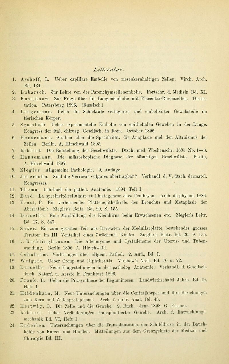 Litterahir. 1. Aschoff, L. Ueber capilläre Embolie von riesenkernhaltigen Zellen. Virch. Arch, Bd. 134. 2. Lubarsch. Zur Lehre von der Parenchymzellenembolie, Fortschr. d. Medizin Bd. XL 3. Kassjanow. Zur Frage über die Lungenembolie mit Placentar-Eiesenzellen. Disser- tation. Petersburg 1896. (Russisch.) 4. Lengemann. Ueber die Schicksale verlagerter und embolisirter Gewebsteile im tierischen Körper. 5. Sgambati Ueber experimentelle Embolie von epithelialen Geweben in der Lunge. Kongress der ital. chirurg. Gesellsch. in Eom. October 1896. 6. Hansemann. Studien über die Specifizität, die Anaplasie und den Altruismus der Zellen. Berlin, A. Hirschwald 1893. 7. Eibbert Die Entstehung der Geschwülste. Dtsch. med. Wochenschr. 1895 No. 1—3. 8. Hansemann. Die mikroskopische Diagnose der bösartigen Geschwülste. Berlin, A. Hirschwald 1897. 9. Ziegler. Allgemeine Pathologie. 9. Auflage. 10. Jeder söhn. Sind die Verrucae vulgares übertragbar? Verband], d. V. dtsch. dermatol. Kongresses. 11. Thoma. Lehrbuch der pathol. Anatomie. 1894. Teil I. 12. Bard. La specificite cellulaire et l'histogenese chez l'embryon. Arch. de physiol 1886. 13. Ernst, P. Ein verhornender Plattenepithelkrebs des Bronchus und Metaplasie der Aberration? Ziegler's Beitr. Bd. 20, S. 165. 14. Derselbe. Eine Missbildung des Kleinhirns beim Erwachsenen etc. Ziegler's Beitr. Bd. 17, S. 547. 15. Saxer. Ein zum grössten Teil aus Derivaten der Medullarplatte bestehendes grosses Teratom im III. Ventrikel eines 7wöchentl. Kindes. Ziegler's Beitr. Bd. 20, S. 155. 16. V. Eecklinghausen. Die Adenmyome und Cystadenome der Uterus- und Tuben- wandung. Berlin 1896, A. Hirschwald. 17. Cohnheim. Vorlesungen über allgem. Pathol. 2. Aufl., Bd. I. 18. Weigert. Ueber Croup und Diphtheritis. Virchow's Arch. Bd. 70 u. 72. 19. Derselbe. Neue Fragestellungen in der patholog. Anatomie. Verhandl. d, Gesellsch. dtsch. Naturf. u. Aerzte in Frankfurt 1896. 20. Frank, B. Ueber die Pilzsymbiose der Leguminosen. Landwirthschaftl. Jahrb. Bd. 19, Heft 4. 21. Heidenhain, M. Neue Untersuchungen über die Centralkörper und ihre Beziehungen zum Kern und Zellenprotoplasma. Arch. f. mikr. Anat. Bd. 43. 22. Hertwig, 0. Die Zelle und die Gewebe. 2. Buch. Jena 1898, G. Fischer. 23. Eibbert. Ueber Veränderungen transplantierter Gewebe. Arch. f. Entwicklungs- mechanik Bd. VI, Heft 1. 24. Enderlen. Untersuchungen über die Transplantation der Schilddrüse in der Bauch- höhle von Katzen und Hunden. Mitteilungen aus dem Grenzgebiete der Medizin und Chirurgie Bd. III.