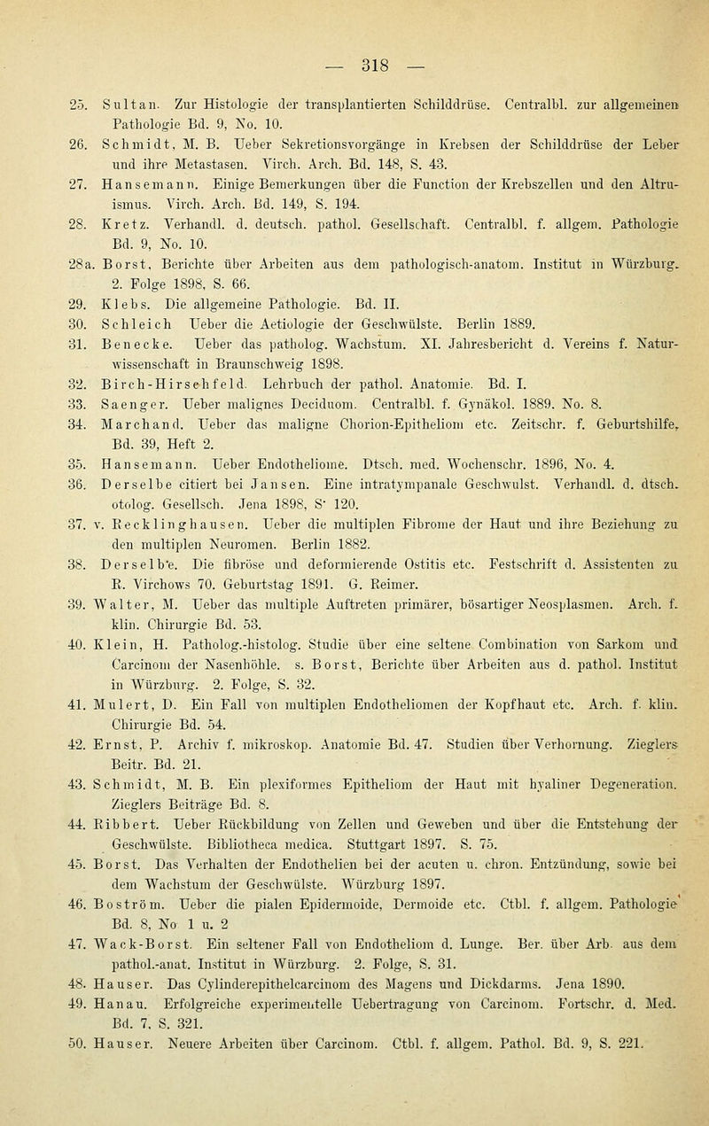 25. Sultan. Zur Histologie der transplantierten Schilddrüse. Centralbl. zur allgemeine» Pathologie Bd. 9, No. 10. 26. Schmidt, M. B. Ueber Sekretionsvorgänge in Krebsen der Schilddrüse der Leber und ihre Metastasen. Virch. Arch. Bd. 148, S. 43. 27. Hansemann. Einige Bemerkungen über die Function der Krebszellen und den Altru- ismus. Virch. Arch. Bd. 149, S. 194. 28. Kretz. Verhandl. d. deutsch, pathol. Gesellschaft. Centralbl. f. allgem. Pathologie Bd. 9, No. 10. 28a. Borst, Berichte über Arbeiten aus dem pathologisch-anatom. Institut in Würzburg. 2. Folge 1898, S. 66. 29. Kiebs. Die allgemeine Pathologie. Bd. II. 30. Schleich Ueber die Aetiologie der Geschwülste. Berlin 1889. 31. Benecke. Ueber das patholog. Wachstum. XL Jahresbericht d. Vereins f. Natur- wissenschaft in Braunschweig 1898. 32. Birch-Hirsehfeld. Lehrbuch der pathol. Anatomie. Bd. I. 33. Saenger. Ueber malignes Deciduom. Centralbl. f. Gynäkol. 1889. No. 8. 34. Marchand. Ueber das maligne Chorion-Epithelioni etc. Zeitschr. f. Geburtshilfe,. Bd. 39, Heft 2. 35. Hansemann. Ueber Endotheliome. Dtsch. med. Wochenschr. 1896, No. 4. 36. Derselbe citiert bei Jansen. Eine intratympanale Geschwulst. Verhandl. d. dtsch. otolog. Gesellsch. Jena 1898, S 120. 37. V. Kecklinghausen. Ueber die multiplen Fibrome der Haut und ihre Beziehung zu den multiplen Neuromen. Berlin 1882. 38. Derselb'e. Die fibröse und deformierende Ostitis etc. Festschrift d. Assistenten zu E. Virchows 70. Geburtstag 1891. G. Reimer. 39. Walter, M. Ueber das multiple Auftreten primärer, bösartiger Neosplasmen. Arch. f. klin. Chirurgie Bd. 53. 40. Klein, H. Patholog.-histolog. Studie über eine seltene Combination von Sarkom und. Carcinom der Nasenhöhle, s. Borst, Berichte über Arbeiten aus d. pathol. Institut in Würzburg. 2. Folge, S. 32. 41. Mulert, D. Ein Fall von multiplen Endotheliomen der Kopfhaut etc. Arch. f. klin. Chirurgie Bd. 54. 42. Ernst, P. Archiv f. mikroskop. Anatomie Bd. 47. Studien über Verhornung. Zieglers- Beitr. Bd. 21. 43. Schmidt, M. B. Ein plexiformes Epitheliom der Haut mit hyaliner Degeneration. Zieglers Beiträge Bd. 8. 44. Ribbert. Ueber Rückbildung von Zellen und Geweben und über die Entstehung der Geschwülste. Bibliotheca medica. Stuttgart 1897. S. 75. 45. Borst. Das Verhalten der Endothelien bei der acuten u. chron. Entzündung, sowie bei dem Wachstum der Geschwülste. Würzburg 1897. 46. Boström. Ueber die pialen Epidermoide, Dermoide etc. Ctbl. f. allgem. Pathologie Bd. 8, No 1 u. 2 47. Wack-Borst. Ein seltener Fall von Endotheliom d. Lunge. Ber. über Arb. aus dem pathol.-anat. Institut in Würzburg. 2. Folge, S. 31. 48. Ha US er. Das Cylinderepithelcarcinom des Magens und Dickdarms. Jena 1890. 49. Hanau. Erfolgreiche experimentelle Uebertragung von Carcinom. Fortschr. d. Med. Bd. 7. S. 321. 50. Haus er. Neuere Arbeiten über Carcinom. Ctbl. f. allgem. Pathol. Bd. 9, S. 221.