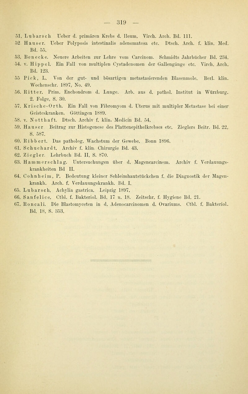 51. Lubarsch lieber d. primären Krebs d. lleum. Virch. Arch. Bd. 111. 52. Haus er. Ueber Polyposis intestinalis adenomatosa etc. Dtscb. Arch. f. klin. Med,. Bd. 55. 53. Ben ecke. Neuere Arbeiten zur Lehre vom Carcinom. Schmidts Jahrbücher Bd. 234. 54. V. Hippel. Ein Fall von multiplen Cystadenomen der Gallengänge etc. Virch. Arch. Bd. 123. 55 Pick, L. Von der gut- und bösartigen metastasierenden Blasenmole. Berl. klin. Wochenschr. 1897, No. 49. 56. Eitler. Prim. Enchondrom d. Lunge. Arb. aus d. pathol. Institut in Würzburg. 2. Folge, S. 30. 57. Krische-Orth. Ein Fall von Fibromyom d. Uterus mit multipler Metastase bei einer Geisteskranken. Göttingen 1889. 58. V. Notthaft. Dtsch. Archiv f. klin. Medicin Bd. 54. 59. Haus er Beitrag zur Histogenese des Plattenepithelkrebses etc. Zieglers Beitr. Bd. 22,. S. 587. 60. Kibbert. Das patholog. Wachstum der Gewebe. Bonn 1896. 61. Schuchardt. Archiv f. klin. Chirurgie Bd. 43. 62. Ziegler. Lehrbuch Bd. II, S. 870. 63. Hamm erschlag. Untersuchungen über d, Magencarcinom. Archiv f. Verdauungs- krankheiten Bd IL 64. Cohnheim, P. Bedeutung kleiner Sehleimhautstückchen f. die Diagnostik der Magen- krankh. Arch. f. Verdauungskrankh. Bd. I. 65. Lubarsch, Achylia gastrica. Leipzig 1897. 66. Sanfelice. Ctbl. f. BakterioL Bd. 17 u. 18. Zeitschr. f. Hygiene Bd. 21. 67. Eoncali. Die Blastomyceten in d. Adenocarcinomen d. Ovariums. Ctbl. f. BakterioL Bd. 18, S. 353.