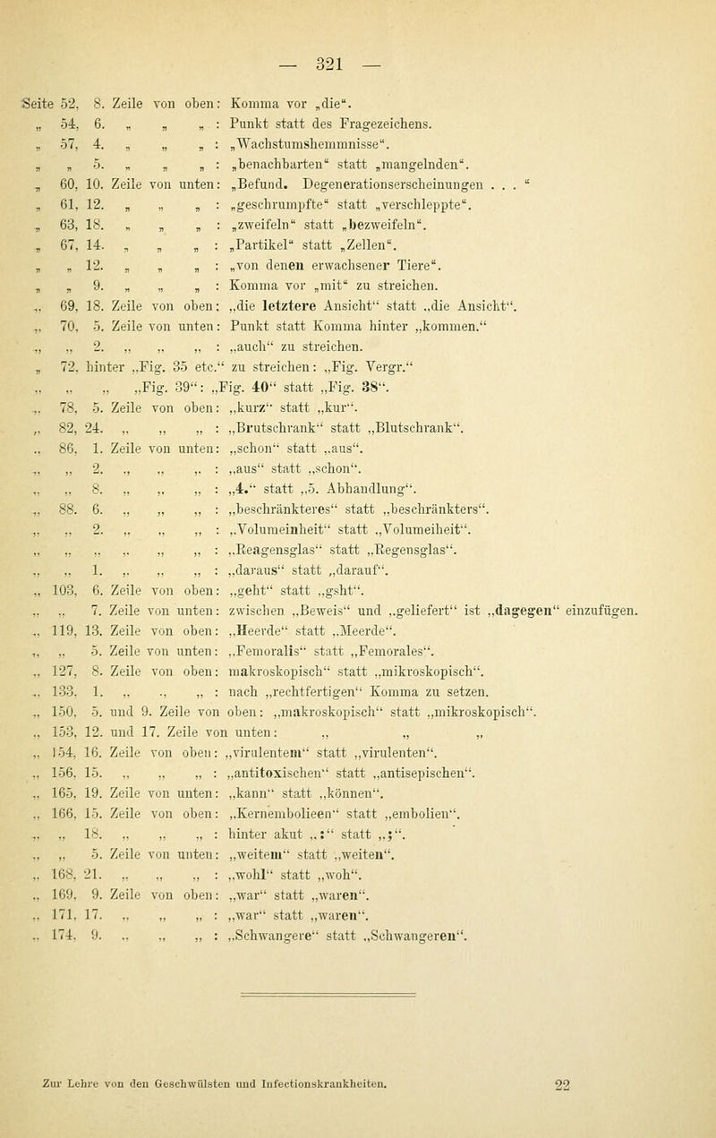 521 Seite 52, . 57, I 60, , 61, , 63, . 67, 69, 70, 8. Zeile von oben 6. „ . „ 4. . 5. „ V V 10. Zeile von unten 12. „ „ „ 18. . „ , 14. . . , 12 9. . „ , 18. Zeile von oben 5. Zeile von unten 2. hinter ..Fior. 35 etc. Komma vor „die. Punkt statt des Fragezeichens. „Wachstumshemmnisse. „benachbarten statt „mangelnden. „Befund. Degenerationserscheinungen . . . „geschrumpfte statt „verschleppte. „zweifeln statt „bezweifeln. „Partikel statt „Zellen. „von denen erwachsener Tiere. Komma vor „mit zu streichen. ,,die letztere Ansicht statt ,,die Ansicht''. Punkt statt Komma hinter „kommen. „auch zu streichen. zu streichen: „Fig. Vergr. 78, 82, 86, „Fig. 89: „Fig. 40 statt „Fig. 38. Zeile von oben 103, 119, 127, 133, 150, 153, 154, 156, 165, 166, ,,kurz statt ,,kur. 24. ,, ,, „ : ,,Brutschrank statt ,,Blutschrank. 1. Zeile von unten: „schon statt ,,aus. 2. ., ,, ,. : ,,aus statt ,,schon. 8. „ „ „ : „4. statt „5. Abhandlung. 6. „ „ ,, : ,.beschränkteres statt ,,beschränkters. 2. „ „ ,, : j.Voluraeinheit statt „Volumeiheit. „ „ : ,.Keagensglas statt „Eegensglas. 1. ,. ,, ,, : ,,daraus statt „darauf. 6. Zeile von oben: ,,geht statt ,,gsht. 7. Zeile von unten: zwischen ,,Beweis und ,.geliefert ist ,,dagegen einzufügen. 13. Zeile von oben: ,,Heerde statt ,.Meerde. 5. Zeile von unten: ,.Femoralis statt ,,Femorales. 8. Zeile von oben: makroskopisch statt ,,mikroskopisch. 1. ,. ., „ : nach ,,rechtfertigen Komma zu setzen. 5. und 9. Zeile von oben: ,,makroskopisch statt ,,mikroskopisch. 12. und 17. Zeile von unten: ,, „ „ 16. Zeile von oben: ,,virulentem statt ,,virulenten. 15. ., „ ,, : ,,antitoxischen statt „antisepischen. 19. Zeile von unten: ,,kann statt ,,können. 15. Zeile von oben: ,,Kernembolieen statt „embolien. ,. 18. „ „ „ : ,, 5. Zeile von unten: 168, 21. „ „ „ : 169, 9. Zeile von oben: 171. 17. .. „ „ : 174. 9. .. ., „ : hinter akut ,,: statt ,,;. „weitem statt ,.weiten, ,,wohr' statt ,,woh. ,,war statt „waren. ,,war statt ,,waren. ..Schwangere statt ,,Schwangeren. Zur Lehre von den Geschwülsten und Infectionskrankheiten. 22