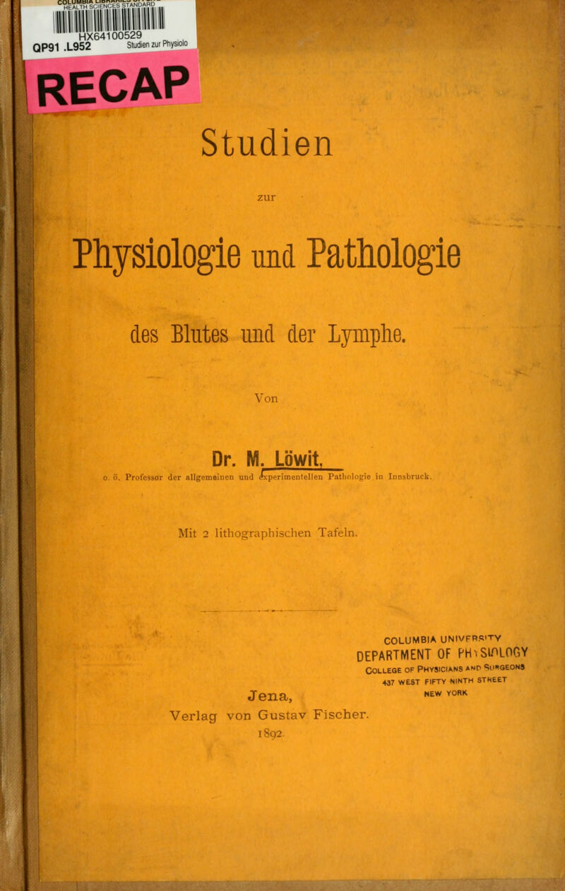 C Ml ALTH V.LS STANDARD HX64100529 QP91 .L952 Studien zur Physiolo RECAP Studien Physiologie und Pathologie des Blutes und der Lymphe. Von Dr. M. Löwit : o. ö. Professor der allgemeinen und (Experimentellen Pathologie in Innsbruck. Mit 2 lithographischen Tafeln. I COLUMBIA UNIVFRS'TY DEPARTMENT OF PrhSlPLOGY Jena, Verlag von Gustav Fischer. 1892. College of Physicians anp Sii«geon9 437 west fifty ninth stheet NEW YORK