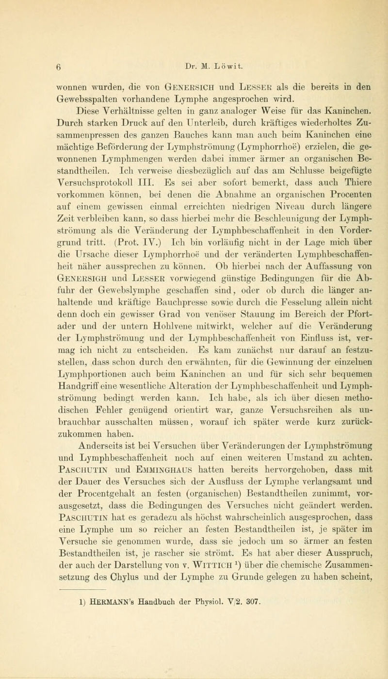 wonnen wurden, die von Genersich und LESSEE als die bereits in den Gewebsspalten vorhandene Lymphe angesprochen wird. Diese Verhältnisse gelten in ganz analoger Weise für das Kaninchen. Durch starken Druck auf den Unterleib, durch kräftiges wiederholtes Zu- sammenpressen des ganzen Bauches kann man auch beim Kaninchen eine mächtige Beförderung der Lymphströmung (Lymphorrhoe) erzielen, die ge- wonnenen Lymphmengen werden dabei immer ärmer an organischen Be- standteilen. Ich verweise diesbezüglich auf das am Schlüsse beigefügte Versuchsprotokoll III. Es sei aber sofort bemerkt, dass auch Thiere vorkommen können, bei denen die Abnahme an organischen Procenten auf einem gewissen einmal erreichten niedrigen Niveau durch längere Zeit verbleiben kann, so dass hierbei mehr die Beschleunigung der Lymph- strömung als die Veränderung der Lymphbeschaöenheit in den Vorder- grund tritt. (Prot. IV.) Ich bin vorläufig nicht in der Lage mich über die Ursache dieser Lymphorrhoe und der veränderten Lymphbeschaffen- heit näher aussprechen zu können. Ob hierbei nach der Auffassung von Genersigh und Lesser vorwiegend günstige Bedingungen für die Ab- fuhr der Gewebslymphe geschaffen sind, oder ob durch die länger an- haltende und kräftige Bauchpresse sowie durch die Fesselung allein nicht denn doch ein gewisser Grad von venöser Stauung im Bereich der Pfort- ader und der untern Hohlvene mitwirkt, welcher auf die Veränderung der Lymphströmung und der Lymphbeschaffenheit von Einfluss ist, ver- mag ich nicht zu entscheiden. Es kam zunächst nur darauf an festzu- stellen, dass schon durch den erwähnten, für die Gewinnung der einzelnen Lymphportionen auch beim Kaninchen an und für sich sehr bequemen Handgriff eine wesentliche Alteration der Lymphbeschaffenheit und Lymph- strömung bedingt werden kann. Ich habe, als ich über diesen metho- dischen Felder genügend orieutirt war, ganze Versuchsreihen als un- brauchbar ausschalten müssen, worauf ich später werde kurz zurück- zukommen haben. Anderseits ist bei Versuchen über Veränderungen der Lymphströmung und Lymphbeschaffenheit noch auf einen weiteren Umstand zu achten. Pasciiutin und Emminghäus hatten bereits hervorgehoben, dass mit der Dauer des Versuches sich der Ausfluss der Lymphe verlangsamt und der Procentgehalt an festen (organischen) Bestandteilen zunimmt, vor- ausgesetzt, dass die Bedingungen des Versuches nicht geändert werden. Paschutin hat es geradezu als höchst wahrscheinlich ausgesprochen, dass eine Lymphe um so reicher an festen Bestandtheilen ist, je später im Versuche sie genommen wurde, dass sie jedoch um so ärmer an festen Bestandtheilen ist, je rascher sie strömt. Es hat aber dieser Ausspruch, der auch der Darstellung von v. Wittich x) über die chemische Zusammen- setzung des Chylus und der Lymphe zu Grunde gelegen zu haben scheint, 1) HERMANN's Handbuch der Physiol. V/2. 307.