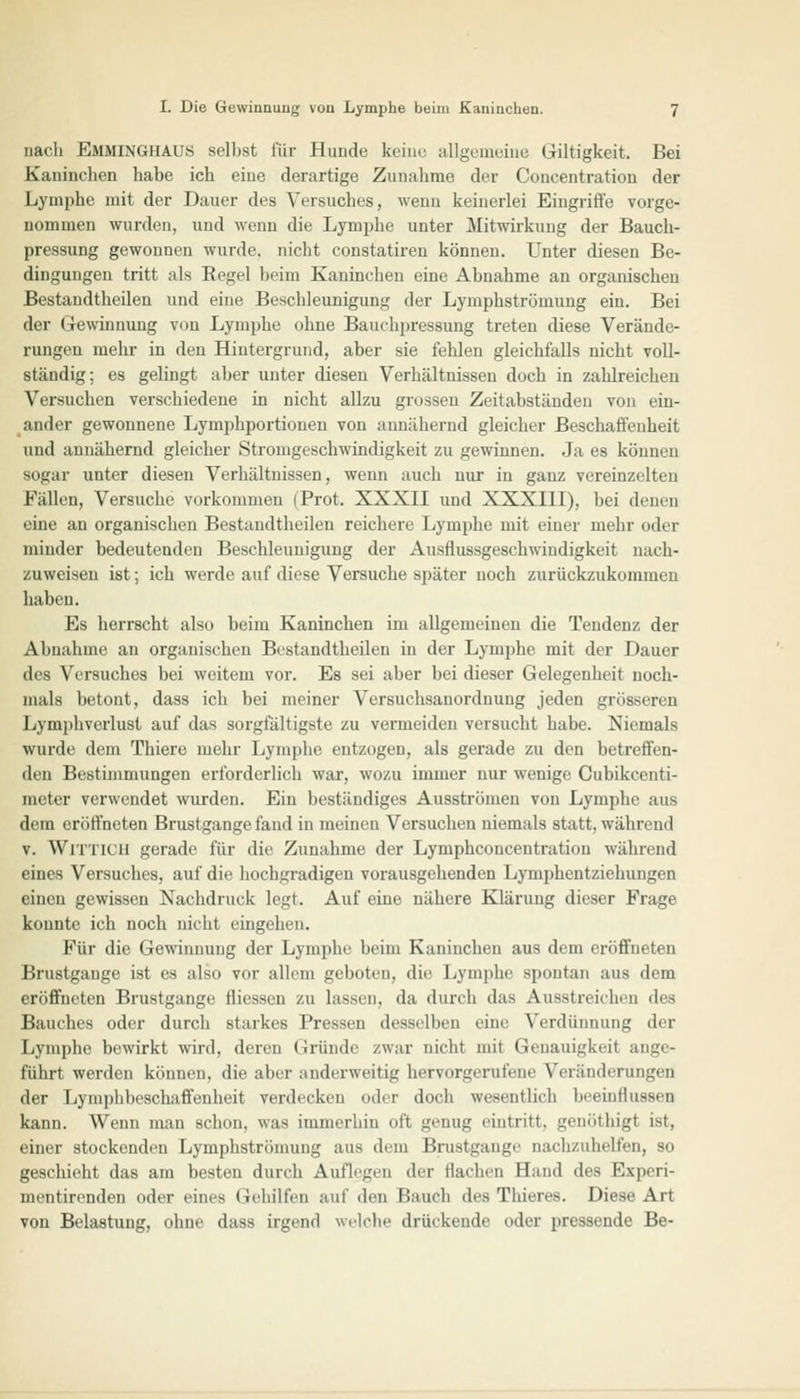 nach E&lMlNGHAUö selbst für Hunde keine allgemeine Giltigkeit. Bei Kaninchen habe ich eine derartige Zunahme der Concentration der Lymphe mit der Dauer des Versuches, wenn keinerlei Eingriffe vorge- nommen wurden, und wenn die Lymphe unter Mitwirkung der Bauch- pressung gewonnen wurde, nicht eonstatiren können. Unter diesen Be- dingungen tritt als Regel beim Kaninchen eine Abnahme an organischen Bestandtheilen und eine Beschleunigung der Lymphströmung ein. Bei der Gewinnung von Lymphe ohne Bauchpressung treten diese Verände- rungen mehr in den Hintergrund, aber sie fehlen gleichfalls nicht voll- ständig; es gelingt aber unter diesen Verhältnissen doch in zahlreichen Versuchen verschiedene in nicht allzu grossen Zeitabständen von ein- ander gewonnene Lymphportionen von annähernd gleicher Beschaffenheit und annähernd gleicher Stromgeschwindigkeit zu gewinnen. Ja es können sogar unter diesen Verhältnissen, wenn auch nur in ganz vereinzelten Fällen, Versuche vorkommen (Prot. XXXII und XXXIII), bei denen eine an organischen Bestandtheilen reichere Lymphe mit einer mehr oder minder bedeutenden Beschleunigung der Ausflussgeschwindigkeit nach- zuweisen ist; ich werde auf diese Versuche später noch zurückzukommen haben. Es herrscht also beim Kaninchen im allgemeinen die Tendenz der Abnahme an organischen Bestandtheilen in der Lymphe mit der Dauer des Versuches bei weitem vor. Es sei aber bei dieser Gelegenheit noch- mals betont, dass ich bei meiner Versuchsanordnung jeden grösseren Lymphverlust auf das sorgfältigste zu vermeiden versucht habe. Niemals wurde dem Thiere mehr Lymphe entzogen, als gerade zu den betreffen- den Bestimmungen erforderlich war, wozu immer nur wenige Cubikcenti- meter verwendet wurden. Ein beständiges Ausströmen von Lymphe aus dem eröffneten Brustgange fand in meinen Versuchen niemals statt, während v. WlTTICH gerade für die Zunahme der Lymphconcentratinn während eines Versuches, auf die hochgradigen vorausgehenden Lymphentziehungen einen gewissen Nachdruck legt. Auf eine nähere Klärung dieser Frage konnte ich noch nicht eingehen. Kür die Gewinnung der Lymphe beim Kaninchen aus dem eröffneten Brustgauge ist es also vor allem geboten, die Lymphe spontan aus dem eröffneten Brustgange fliesseu zu lassen, da durch das Ausstreichen des Bauches oder durch starkes Pressen desselben eine Verdünnung der Lymphe bewirkt wird, deren (iründe zwar nicht mit Genauigkeit ange- führt werden können, die aber anderweitig hervorgerufene Veränderungen der Lymphbeschaffenheit verdecken oder doch wesentlich beeinflussen kann. Wenn man schon, was immerhin oft genug eintritt, genöthigt ist, einer stockenden Lymphströmung aus (hin Brustgange nachzuhelfen, so geschieht das am besten durch Auflegen der flachen Hand des Expcri- mentirenden oder eines Gehilfen auf den Bauch des Thierea. Diese Art von Belastung, ohne dass irgend welche drückende oder pressende Be-