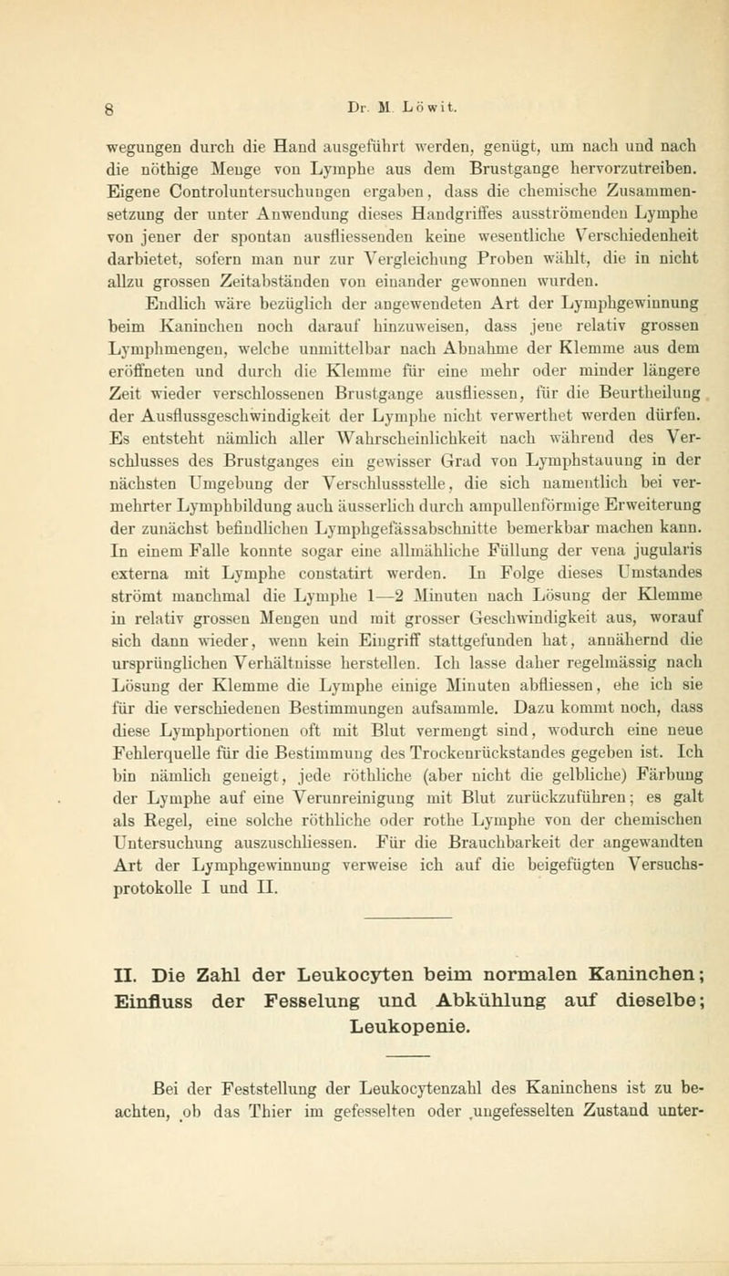 wegungen durch die Hand ausgeführt werden, genügt, um nach und nach die nöthige Menge von Lymphe aus dem Brustgange hervorzutreiben. Eigene Controluntersuchiiogen ergaben, dass die chemische Zusammen- setzung der unter Anwendung dieses Handgritfes ausströmenden Lymphe von jener der spontan ausfliessenden keine wesentliche Verschiedenheit darbietet, sofern man nur zur ATergleichung Proben wählt, die in nicht allzu grossen Zeitabständen von einander gewonnen wurden. Endlich wäre bezüglich der angewendeten Art der Lymphgewinnung beim Kaninchen noch darauf hinzuweisen, dass jene relativ grossen Lymphmengen, welche unmittelbar nach Abnahme der Klemme aus dem eröffneten und durch die Klemme für eine mehr oder minder längere Zeit wieder verschlossenen Brustgange ausfliessen, für die Beurtheiluug der Ausflussgeschwindigkeit der Lymphe nicht verwerthet werden dürfen. Es entsteht nämlich aller Wahrscheinlichkeit nach während des Ver- schlusses des Brustganges ein gewisser Grad von Lymphstauung in der nächsten Umgebung der Verschlussstelle, die sich namentlich bei ver- mehrter Lymphbildung auch äusserlich durch ampullenförmige Erweiterung der zunächst befindHchen Lymphgelassabschnitte bemerkbar machen kann. In einem Falle konnte sogar eine allmähliche Füllung der vena jugularis externa mit Lymphe constatirt werden. In Folge dieses Umstandes strömt manchmal die Lymphe 1—2 Minuten nach Lösung der Klemme in relativ grossen Mengen und mit grosser Geschwindigkeit aus, worauf sich dann wieder, wenn kein Eingriff stattgefunden hat, annähernd die ursprünglichen Verhältnisse herstellen. Ich lasse daher regelmässig nach Lösung der Klemme die Lymphe einige Minuten abfiiessen, ehe ich sie für die verschiedenen Bestimmungen aufsammle. Dazu kommt noch, dass diese Lymphportioneu oft mit Blut vermengt sind, wodurch eine neue FehlerqueUe für die Bestimmung des Trockenrückstandes gegeben ist. Ich bin nämlich geneigt, jede röthliche (aber nicht die gelbliche) Färbung der Lymphe auf eine Verunreinigung mit Blut zurückzuführen; es galt als Begel, eine solche röthliche oder rothe Lymphe von der chemischen Untersuchung auszuschliessen. Für die Brauchbarkeit der angewandten Art, der Lymphgewinnung verweise ich auf die beigefügten Versuchs- protokolle I und II. II. Die Zahl der Leukocyten beim normalen Kaninchen; Einfluss der Fesselung und Abkühlung auf dieselbe; Leukopenie. Bei der Feststellung der Leukocytenzahl des Kaninchens ist zu be- achten, ob das Thier im gefesselten oder .ungefesselten Zustand unter-