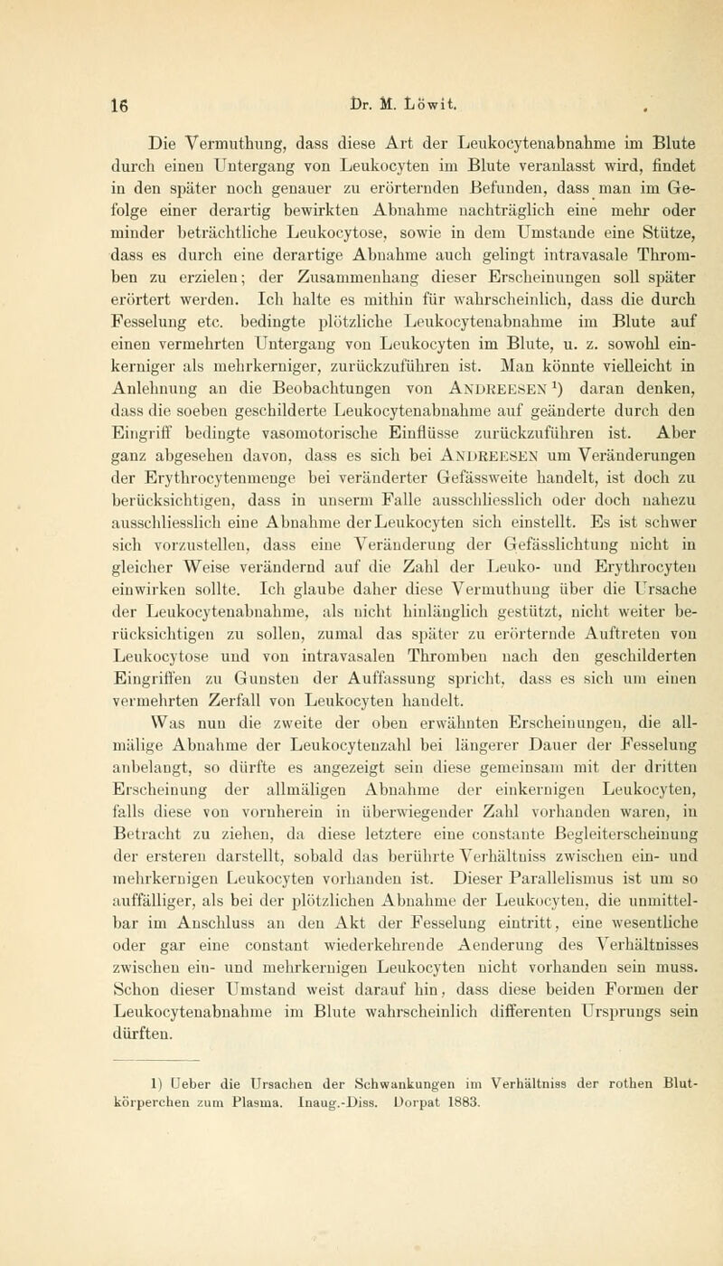 Die Vermuthung, dass diese Art der Leukocytenabnahme im Blute durch eineu Untergang von Leukocyten im Blute veranlasst wird, findet in den später noch genauer zu erörternden Befunden, dass man im Ge- folge einer derartig bewirkten Abnahme nachträglich eine melir oder minder beträchtliche Leukocytose, sowie in dem Umstände eine Stütze, dass es durch eine derartige Abnahme auch gelingt intravasale Throm- ben zu erzielen; der Zusammenhang dieser Erscheinungen soll später erörtert werden. Ich halte es mithin für wahrscheinlich, dass die durch Fesselung etc. bedingte plötzliche Leukocytenabnahme im Blute auf einen vermehrten Untergang von Leukocyten im Blute, u. z. sowohl ein- kerniger als mehrkerniger, zurückzuführen ist. Man könnte vielleicht in Anlehnung an die Beobachtungen von ANDREESEN ') daran denken, dass die soeben geschilderte Leukocytenabnahme auf geänderte durch den Eingriff bedingte vasomotorische Einflüsse zurückzuführen ist. Aber ganz abgesehen davon, dass es sich bei Andreesen um Veränderungen der Erythrocytenmenge bei veränderter Gefässweite handelt, ist doch zu berücksichtigen, dass in unserni Falle ausschliesslich oder doch nahezu ausschliesslich eine Abnahme der Leukocyten sich einstellt. Es ist schwer sich vorzustellen, dass eine Veränderung der Gefässlichtung nicht in gleicher Weise verändernd auf die Zahl der Leuko- und Erythrocyten einwirken sollte. Ich glaube daher diese Vermuthung über die Ursache der Leukocytenabnahme, als nicht hinlänglich gestützt, nicht weiter be- rücksichtigen zu sollen, zumal das später zu erörternde Auftreten von Leukocytose und von intravasalen Thromben nach den geschilderten Eingriffen zu Gunsten der Auffassung spricht, dass es sich um einen vermehrten Zerfall von Leukocyten handelt. Was nun die zweite der oben erwähnten Erscheinungen, die all- mälige Abnahme der Leukocyteuzahl bei längerer Dauer der Fesselung anbelangt, so dürfte es angezeigt sein diese gemeinsam mit der dritten Erscheinung der allmäligen Abnahme der einkernigen Leukocyten, falls diese von vornherein in überwiegender Zahl vorhanden waren, in Betracht zu ziehen, da diese letztere eine constante Begleiterscheinung der ersteren darstellt, sobald das berührte Verhältuiss zwischen ein- und mehrkernigen Leukocyten vorhanden ist. Dieser Parallelismus ist um so auffälliger, als bei der plötzlichen Abnahme der Leukocyten, die unmittel- bar im Anschluss an den Akt der Fesselung eintritt, eine wesentliche oder gar eine constant wiederkehrende Aenderung des Verhältnisses zwischen ein- und mehrkernigeu Leukocyten nicht vorhanden sein muss. Schon dieser Umstand weist darauf hin, dass diese beiden Formen der Leukocytenabnahme im Blute wahrscheinlich differenten Ursprungs sein dürften. 1) (Jeher die Ursachen der Schwankungen im Verhältniss der rothen Blut- körperchen zum Pla9ma. Inaug.-Diss. Dorpat 1883.