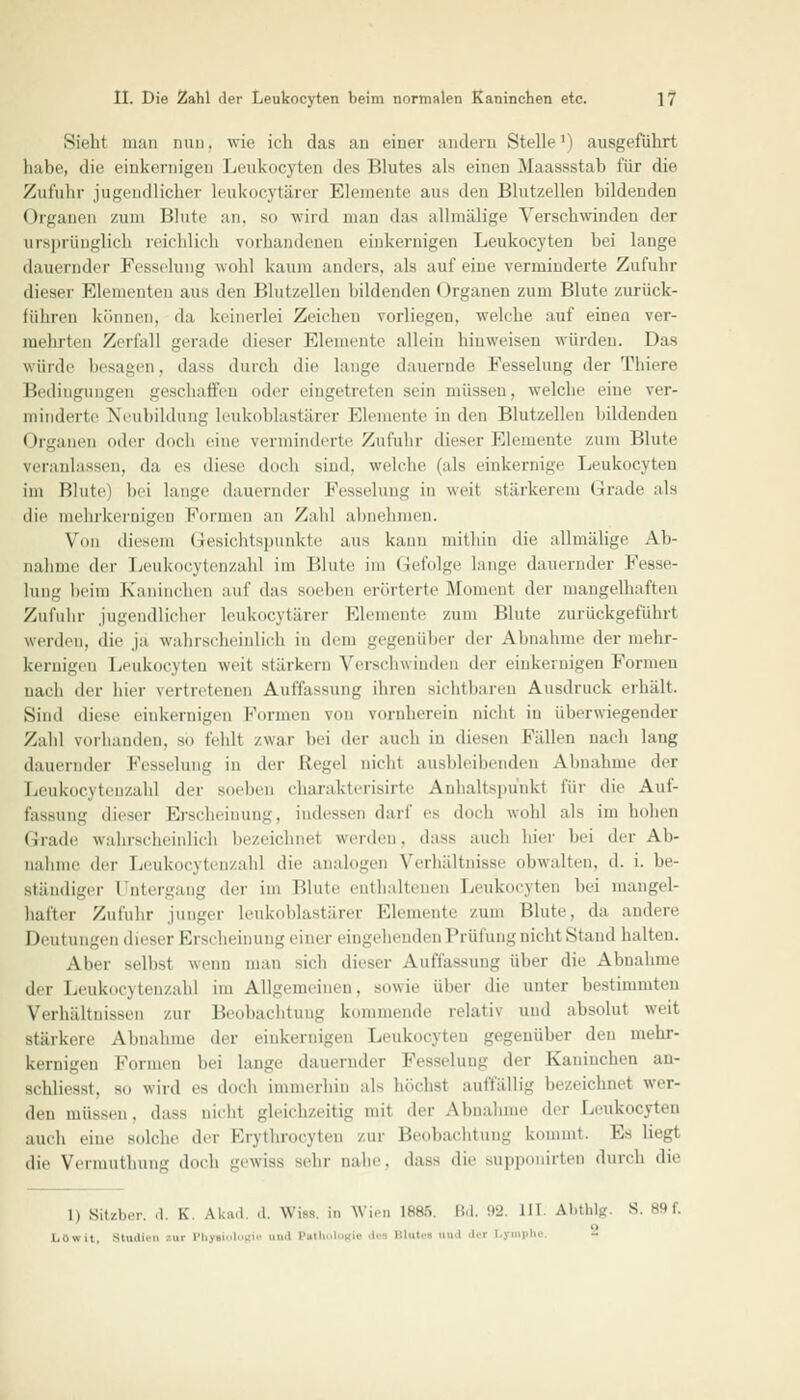 Sicht man nun. wie ich das an einer andern Stelle1') ausgeführt habe, die einkernigen Leukozyten des IHutes als einen .Maassstab für die Zufuhr jugendlicher leukocytärer Elemente aus den Blutzellen bildenden Organen zum Blute an, so wird man das allmälige Verschwinden der ursprünglich reichlich vorhandenen einkernigen Leukocyten bei lange dauernder Fesselung wohl kaum anders, als auf eine verminderte Zufuhr dieser Elementen aus den Blutzellen bildenden Organen zum Blute zurück- führen können, da keinerlei Zeichen vorliegen, welche auf einea ver- mehrten Zerfall gerade dieser Elemente allein hinweisen würden. Das würde besagen, dass durch die lange dauernde Fesselung der Tbiere Bedingungen geschaffen oder eingetreten sein müssen, welche eine ver- minderte Neubildung leukoblastärer Elemente in den Blutzellen bildenden Organen oder doch eine verminderte Zufuhr dieser Elemente zum Blute veranlassen, da es diese doch sind, welche (als einkernige Leukocyten im Blute) bei lange dauernder Fesselung in weil stärkerem Grade als die mehrkernigen Formen an Zahl ahnehmen. Von diesem Gesichtspunkte aus kann mithin die allmälige Ab- nahme der Leukocytenzahl im Blute im Gefolge lange dauernder Fesse- lung beim Kaninchen auf das soeben erörterte Moment der mangelhaften Zufuhr jugendlicher leukocytärer Elemente zum Blute zurückgeführt werden, die ja wahrscheinlich in dein gegenüber der Abnahme der mehr- kernigen Leukocyten weit stärkern Verschwinden der einkernigen Formen nach der hier vertretenen Auffassung ihren sichtbaren Ausdruck erhält. Sind diese einkernigen formen von vornherein nicht in überwiegender Zahl vorhanden, so fehlt zwai bei der auch in diesen Fällen nach lang dauernder Fesselung in der Regel nicht ausbleibenden Abnahme der Leukocytenzahl der soeben charakterisirte Anhaltspunkt für die Auf- fassung dieser Erscheinung, indessen darf es doch wohl als im hohen Grade wahrscheinlich bezeichnet werden, dass auch hier bei der Ab- nahme der Leukocytenzahl die analogen Verhältnisse obwalten, d. i. be- ständiger l ntergang der im Blute enthaltenen Leukocyten bei mangel- hafter Zufuhr junger leukoblastärer Elemente zum Blute, da andere Deutungen dieser Erscheinung einer eingehenden Prüfung nicht Stand halten. Alier selbst wenn man sich dieser Auffassung über die Abnahme der Leukocytenzahl im Allgemeinen, sowie über die unter bestimmten Verhältnissen zur Beobachtung kommende relativ und absolut weit Btärkere Abnahme der einkernigen Leukocyten gegenüber den mehr- kernigen formen bei lange dauernder Fesselung dei Kaninchen an- schliesst. so wird es doch immerhin als höchst auffällig bezeichnet wer- den inüssru. dass nicht gleichzeitig mit der Abnahme der Leukocyten auch eine solche der fnthrocyten zur Beobachtung kommt. Hs liegt die Yermuthung doch gewiss sehr nahe, dass die supponirten durch die 1) Sitzber. d. K. Akad. d. Wies in Wen 1886 Bd. 92 IM Al.tlüg. S. 89 f. Läwit, Studil  111 Pb ' ' ''l'11