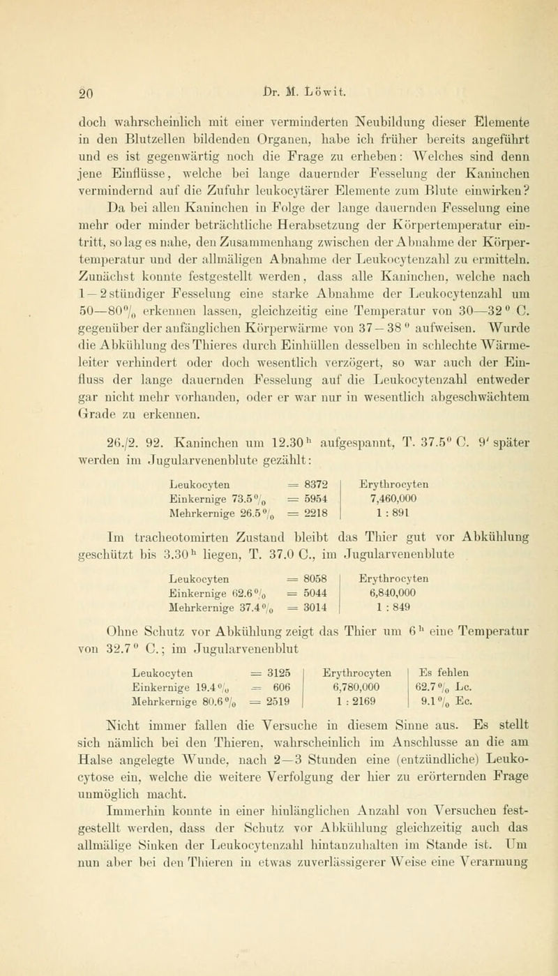 doch wahrscheinlich mit einer verminderten Neubildung dieser Elemente in den Blutzellen bildenden Organen, habe ich früher bereits angeführt und es ist gegenwärtig noch die Frage zu erheben: Welches sind denn jene Einflüsse, welche bei lange dauernder Fesselung der Kaninchen vermindernd auf die Zufuhr leukocytärer Elemente zum Blute einwirken? Da bei allen Kaninchen in Folge der lauge dauernden Fesselung eine mehr oder minder beträchtliche Herabsetzung der Körpertemperatur ein- tritt, so lag es nahe, den Zusammenhang zwischen der Abnahme der Körper- temperatur und der allmäligen Abnahme der Leukocytenzahl zu ermitteln. Zunächst konnte festgestellt werden, dass alle Kaninchen, welche nach 1 — 2 stüudiger Fesselung eine starke Abnahme der Leukocytenzahl um 50—80°/0 erkennen lassen, gleichzeitig eine Temperatur von 30—32° C. gegenüber der anfänglichen Körperwärme von 37—38° aufweisen. Wurde die Abkühlung des Thieres durch Einhüllen desselben in schlechte Wärme- leiter verhindert oder doch wesentlich verzögert, so war auch der Ein- fluss der lange dauernden Fesselung auf die Leukocytenzahl entweder gar nicht mehr vorhanden, oder er war nur in wesentlich abgeschwächtem Grade zu erkennen. 26./2. 92. Kaninchen um 12.30h aufgespannt, T. 37.5° C. 9' später werden im Jugularvenenblute gezählt: Leukocyten = 8372 I Erythrocyten Einkernige 73.5 °/0 = 5954 7,460,000 Mehrkernige 26.5 °/0 =2218 | 1:891 Im tracheotomirten Zustand bleibt das Thier gut vor Abkühlung geschützt bis 3.30h liegen, T. 37.0 C, im Jugularvenenblute Leukocyten = 8058 Einkernige 62.6% = 5044 Mehrkernige 37.4% = 3014 Erythrocyten 6,840,000 1 :849 Ohne Schutz vor Abkühlung zeigt das Thier um 6b eine Temperatur von 32.7 ° C.; im Jugularvenenblut Leukocyten = 3125 Einkernige 19.4% = 606 Mehrkernige 80.6% = 2519 Erythrocyten | Es fehlen 6,780,000 62.7% Lc. 1 : 2169 I 9.1 % Ec. Nicht immer fallen die Versuche in diesem Sinne aus. Es stellt sich nämlich bei den Thieren, wahrscheinlich im Anschlüsse an die am Halse angelegte Wunde, nach 2—3 Stunden eine (entzündliche) Leuko- cytose ein, welche die weitere Verfolgung der hier zu erörternden Frage unmöglich macht. Immerhin konnte in einer hinlänglichen Anzahl von Versuchen fest- gestellt werden, dass der Schutz vor Abkühlung gleichzeitig auch das allmälige Sinken der Leukocytenzahl hintan zuhalten im Stande ist. Um nun aber bei den Thieren in etwas zuverlässigerer Weise eine Verarmung