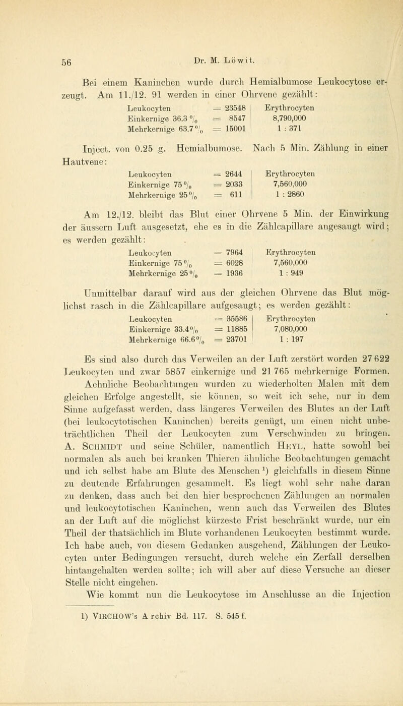 Bei einem Kaninchen wurde durch Hemialbumose Leukocytose er- zeugt. Am 11./12. 91 werden in einer Ohrvene gezählt: Leukocyten -= 23548 , Erythrocyten Einkernige 36.3 % = 8547 8,790,000 Mehrkernige 63.7% = 15001 1 : 371 Inject, von 0.25 g. Hemialbumose. Nach 5 Min. Zählung in einer Hautvene: Leukocyten = 2644 Erythrocyten Einkernige 75°/,, = 2033 , 7,560,000 Mehrkernige 25 % =611 ' 1:2860 Am 12./12. bleibt das Blut einer Ohrvene 5 Min. der Einwirkung der äussern Luft ausgesetzt, ehe es in die Zählcapillare augesaugt wird; es werden gezählt: Leukoiyten = 7964 Erythrocyten Einkernige 75% = 6028 7,560,000 Mehrkernige 25% = 1936 1 : 949 Unmittelbar darauf wird aus der gleichen Ohrvene das Blut mög- lichst rasch in die Zählcapillare aufgesaugt; es werden gezählt: Leukocyten = 35586 I Erythrocyten Einkernige 33.4% = 11885 I 7,080,000 Mehrkernige 66.6% = 23701 1 : 197 Es sind also durch das Verweilen an der Luft zerstört worden 27K22 Leukocyten und zwar 5857 einkernige und 21 765 mehrkernige Formen. Aehnliche Beobachtungen wurden zu wiederholten Malen mit dem gleichen Erfolge angestellt, sie können, so weit ich sehe, nur in dem Sinne aufgefasst werden, dass längeres Verweilen des Blutes an der Luft (bei leukocytotischen Kaninchen) bereits genügt, um einen nicht unbe- trächtlichen Theil der Leukocyten zum Verschwinden zu bringen. A. Schmidt und seine Schüler, namentlich Heyl, hatte sowohl bei normalen als auch bei kranken Thieren ähnliche Beobachtungen gemacht und ich selbst habe am Blute des Menschen ]) gleichfalls in diesem Sinne zu deutende Erfahrungen gesammelt. Es liegt wohl sehr nahe daran zu denken, dass auch bei den hier besprochenen Zählungen au normalen und leukocytotischen Kaninchen, wenn auch das Verweilen des Blutes an der Luft auf die möglichst kürzeste Frist beschränkt wurde, nur ein Theil der thatsächlich im Blute vorhandenen Leukocyten bestimmt wurde. Ich habe auch, von diesem Gedankeu ausgehend, Zählungen der Leuko- cyten unter Bedingungen versucht, durch welche ein Zerfall derselben hintangehalten werden sollte; ich will aber auf diese Versuche an dieser Stelle nicht eingehen. Wie kommt nun die Leukocytose im Anschlüsse an die Injection 1) VlRCHOW's Archiv Bd. 117. S. 545 f.