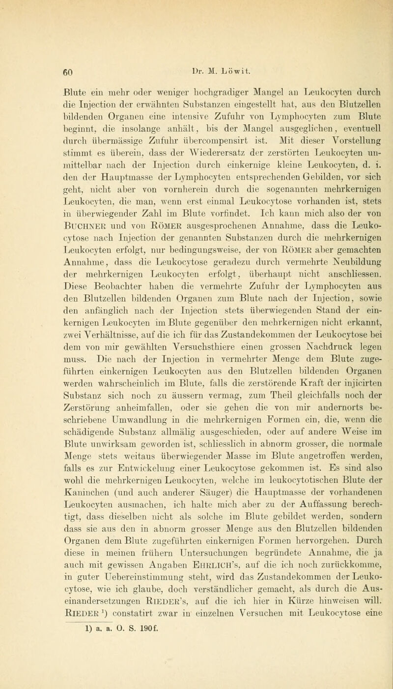 Blute ein mehr oder weniger hochgradiger Mangel an Leukocyten durch die Injection der erwähnten Substanzen eingestellt hat, aus deu Blutzellen bildenden Organen eine intensive Zufuhr von Lyniphocyten zum Blute beginnt, die insolange anhält. bis der Mangel ausgeglichen, eventuell durch übermässige Zufuhr übercompensirt ist. Mit dieser Vorstellung stimmt es übereiu. dass der AViederersatz der zerstörten Leukocyten un- mittelbar nach der Injection durch einkernige kleine Leukocyten, d. i. den der Hauptmasse der Lyniphocyten entsprechenden Gebilden, vor sich geht, nicht aber von vornherein durch die sogenannten mehrkernigen Leukocyten, die man, wenn erst einmal Leukocytose vorhanden ist, stets iu überwiegender Zahl im Blute vorfindet. Ich kann mich also der von Buchner und von Römer ausgesprochenen Annahme, dass die Leuko- cytose nach Injection der genannten Substanzen durch die mehrkernigen Leukocyten erfolgt, nur bedingungsweise, der von RÖMER aber gemachten Annahme, dass die Leukocytose geradezu durch vermehrte Neubildung der mehrkernigen Leukocyten erfolgt, überhaupt nicht anschliessen. Diese Beobachter haben die vermehrte Zufuhr der Lymphocyten aus den Blutzellen bildenden Organen zum Blute nach der Injection, sowie den anfänglich nach der Injection stets überwiegenden Stand der ein- kernigen Leukocyten im Blute gegenüber den mehrkernigen nicht erkannt, zwei Verhältnisse, auf die ich für das Zustandekommen der Leukocytose bei dem von mir gewählten Versuchsthiere einen grossen Nachdruck legen muss. Die nach der Injection in vermehrter Menge dem Blute zuge- führten einkernigen Leukocyten aus den Blutzellen bildenden Organen werden wahrscheinlich im Blute, falls die zerstörende Kraft der injicirteu Substanz sich noch zu äussern vermag, zum Theil gleichfalls noch der Zerstörung anheimfallen, oder sie gehen die von mir andernorts be- schriebene Umwandlung in die mehrkernigen Formen ein, die, wenn die schädigende Substanz allmälig ausgeschieden, oder auf andere Weise im Blute unwirksam geworden ist, schliesslich in abnorm grosser, die normale Menge stets weitaus überwiegender Masse im Blute angetroffen werden, falls es zur Entwickelung einer Leukocytose gekommen ist. Es sind also wohl die mehrkernigen Leukocyten, welche im leukocytotischen Blute der Kaninchen (und auch anderer Säuger) die Hauptmasse der vorhandenen Leukocyten ausmachen, ich halte mich aber zu der Auffassung berech- tigt, dass dieselben nicht als solche im Blute gebildet werden, sondern dass sie aus den in abnorm grosser Menge aus den Blutzellen bildenden Organen dem Blute zugeführten einkernigen Formen hervorgehen. Durch diese iu meinen frühern Untersuchungen begründete Annahme, die ja auch mit gewissen Angaben EüRLICH's, auf die ich noch zurückkomme, in guter Uebereinstimmuug steht, wird das Zustandekommen der Leuko- cytose, wie ich glaube, doch verständlicher gemacht, als durch die Aus- einandersetzungen Rieder's, auf die ich hier in Kürze hinweisen will. RlEDER') constatirt zwar in einzelnen Versuchen mit Leukocytose eine 1) a. a. 0. S. 190 f.