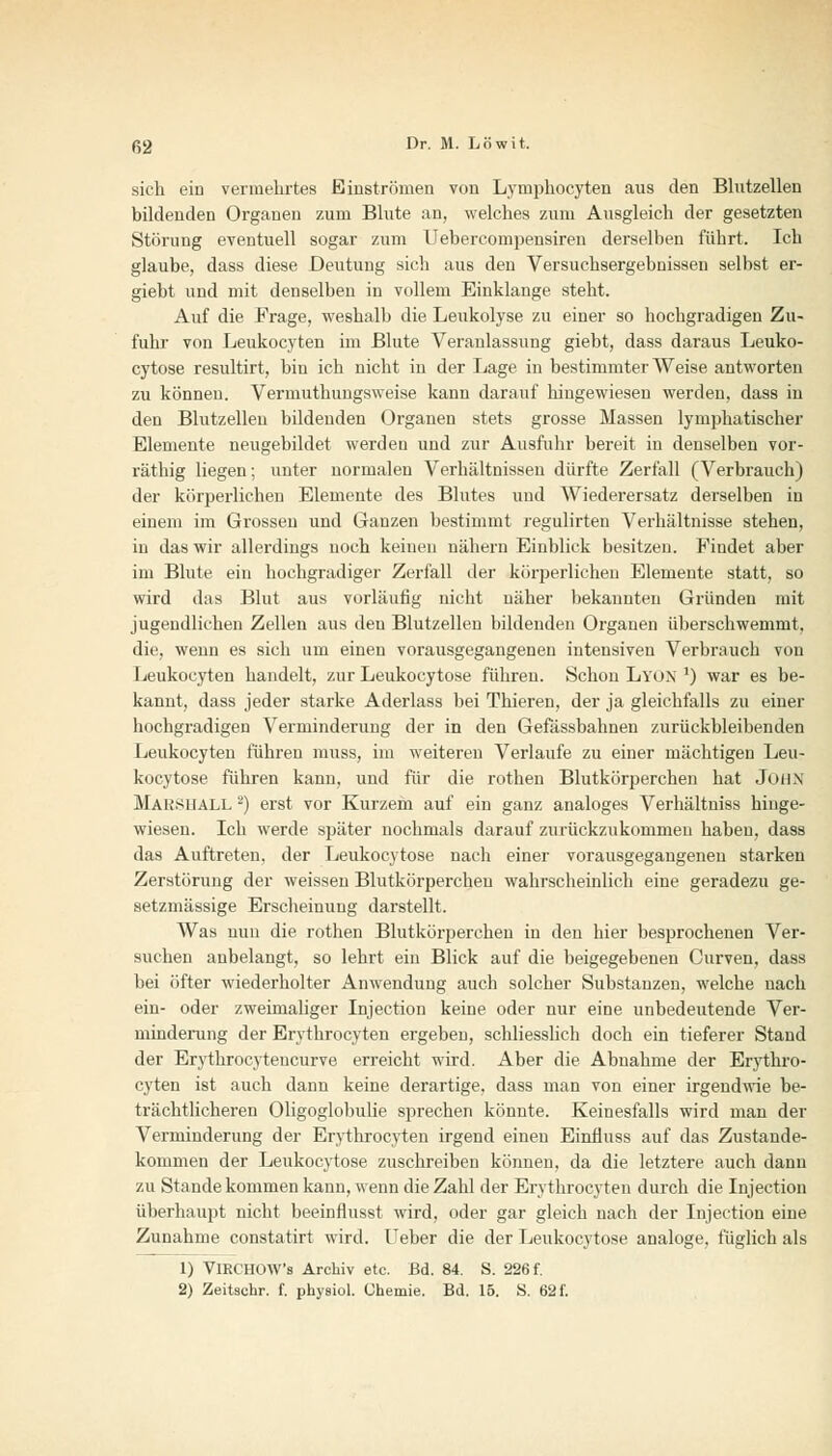 sich ein vermehrtes Einströmen von Lymphocyten aus den Blutzellen bildenden Organen zum Blute an, welches zum Ausgleich der gesetzten Störung eventuell sogar zum Uebercompensiren derselben führt. Ich glaube, dass diese Deutung sich aus den Versuchsergebnissen selbst er- giebt und mit denselben in vollem Einklänge steht. Auf die Frage, weshalb die Leukolyse zu einer so hochgradigen Zu- fuhr von Leukocyten im Blute Veranlassung giebt, dass daraus Leuko- cytose resultirt, bin ich nicht in der Lage in bestimmter Weise antworten zu können. Vermuthungsweise kann darauf hingewiesen werden, dass in den Blutzelleu bildenden Organen stets grosse Massen lymphatischer Elemente neugebildet werden und zur Ausfuhr bereit in denselben vor- räthig liegen; unter normalen Verhältnissen dürfte Zerfall (Verbrauch) der körperlichen Elemente des Blutes und Wiederersatz derselben in einem im Grossen und Ganzen bestimmt regulirten Verhältnisse stehen, in das wir allerdings noch keinen nähern Einblick besitzen. Findet aber im Blute ein hochgradiger Zerfall der körperlichen Elemente statt, so wird das Blut aus vorläufig nicht näher bekannten Gründen mit jugendlichen Zellen aus den Blutzellen bildenden Organen überschwemmt. die, wenn es sich um einen vorausgegangenen intensiven Verbrauch von Leukocyten handelt, zur Leukocytose führen. Schon Lyon j) war es be- kannt, dass jeder starke Aderlass bei Thieren, der ja gleichfalls zu einer hochgradigen Verminderung der in den Gefässbahnen zurückbleibenden Leukocyten führen muss, im weiteren Verlaufe zu einer mächtigen Leu- kocytose führen kann, und für die rothen Blutkörperchen hat JüilX Maksuall 2) erst vor Kurzem auf ein ganz analoges Verhältniss hinge- wiesen. Ich werde später nochmals darauf zurückzukommen haben, dass das Auftreten, der Leukocytose nach einer vorausgegangenen starken Zerstörung der weissen Blutkörperchen wahrscheinlich eine geradezu ge- setzmässige Erscheinung darstellt. Was nun die rothen Blutkörperchen in den hier besprochenen Ver- suchen anbelangt, so lehrt ein Blick auf die beigegebenen Curven, dass bei öfter wiederholter Anwendung auch solcher Substanzen, welche nach ein- oder zweimaliger Injection keine oder nur eine unbedeutende Ver- minderung der Ervthrocyten ergeben, schliesslich doch ein tieferer Stand der Erythrocyteucurve erreicht wird. Aber die Abnahme der Erythro- cyten ist auch dann keine derartige, dass man von einer irgendwie be- trächtlicheren Oligoglobulie sprechen könnte. Keinesfalls wird man der Verminderung der Erythrozyten irgend einen Einfluss auf das Zustande- kommen der Leukocytose zuschreiben können, da die letztere auch dann zu Stande kommen kann, wenn die Zahl der Ervthrocyten durch die Injection überhaupt nicht beeinflusst wird, oder gar gleich nach der Injection eine Zunahme constatirt wird. Ueber die der Leukocytose analoge, füglich als 1) VlRCHOW's Archiv etc. Bd. 84. S. 226 f. 2) Zeitschr. f. physiol. Chemie. Bd. 15. S. 62 f.