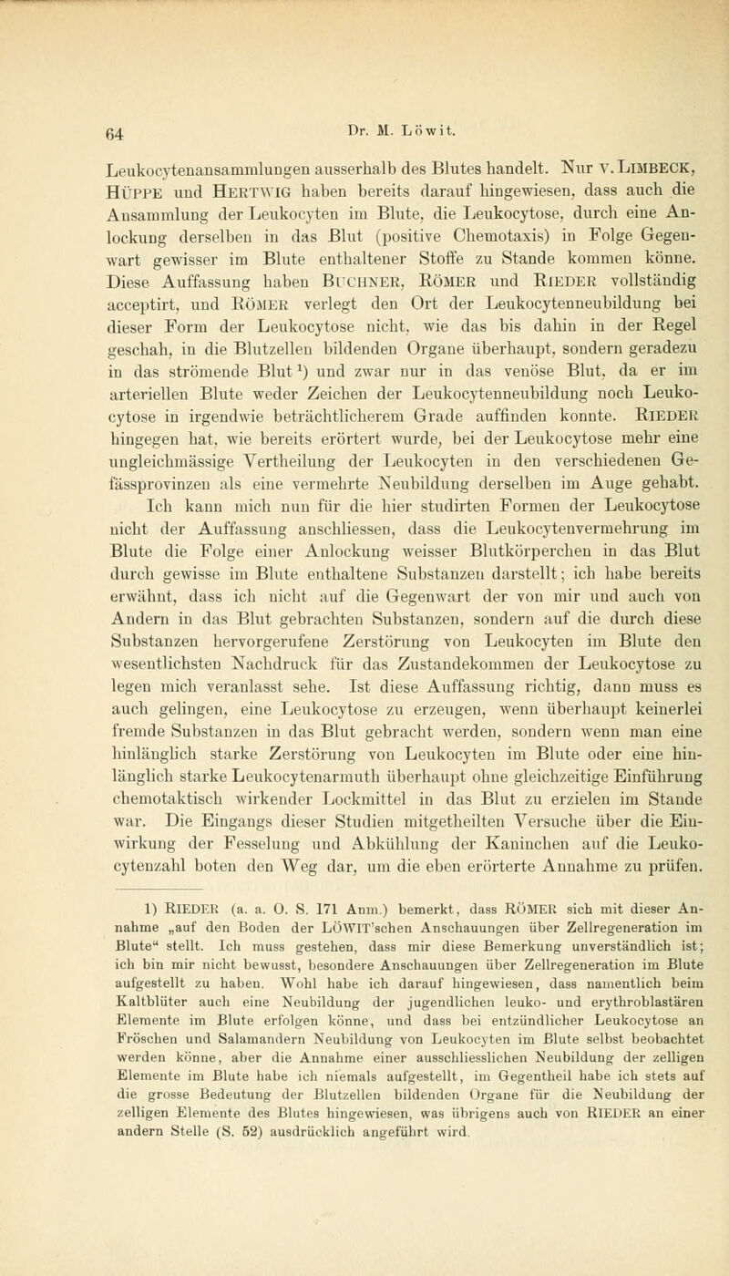 Leukocytenansammlungen ausserhalb des Blutes handelt. Nur v. LiMBECK, HüPPE und Hertwig haben bereits darauf hingewiesen, dass auch die Ansammlung der Leukocyten im Blute, die Leukozytose, durch eine An- lockung derselben in das Blut (positive Chemotaxis) in Folge Gegen- wart gewisser im Blute enthaltener Stoffe zu Stande kommen könne. Diese. Auffassung haben Buchner, Römer und Rieder vollständig acceptirt, und Römer verlegt den Ort der Leukocytenneubildung bei dieser Form der Leukocytose nicht, wie das bis dahin in der Regel geschah, in die Blutzellen bildenden Organe überhaupt, sondern geradezu in das strömende Blut') und zwar nur in das venöse Blut, da er im arteriellen Blute weder Zeichen der Leukocytenneubildung noch Leuko- cytose in irgendwie beträchtlicherem Grade auffinden konnte. Rieder hingegen hat, wie bereits erörtert wurde, bei der Leukocytose mehr eine ungleichmässige Vertheilung der Leukocyten in den verschiedenen Ge- fässprovinzen als eine vermehrte Neubildung derselben im Auge gehabt. Ich kann mich nun für die hier studirten Formen der Leukocytose nicht der Auffassung anschliessen, dass die Leukocytenvermehrung im Blute die Folge einer Anlockung weisser Blutkörperchen in das Blut durch gewisse im Blute enthaltene Substanzen darstellt; ich habe bereits erwähnt, dass ich nicht auf die Gegenwart der von mir und auch von Andern in das Blut gebrachten Substanzen, sondern auf die durch diese Substanzen hervorgerufene Zerstörung von Leukocyten im Blute den wesentlichsten Nachdruck für das Zustandekommen der Leukocytose zu legen mich veranlasst sehe. Ist diese Auffassung richtig, dann muss es auch gelingen, eine Leukocytose zu erzeugen, wenn überhaupt keinerlei fremde Substanzen in das Blut gebracht werden, sondern wenn man eine hinlänglich starke Zerstörung von Leukocyten im Blute oder eine hin- länglich starke Leukocytenarmuth überhaupt ohne gleichzeitige Einführung chemotaktisch wirkender Lockmittel in das Blut zu erzielen im Stande war. Die Eingangs dieser Studien mitgetheilten Versuche über die Ein- wirkung der Fesselung und Abkühlung der Kaninchen auf die Leuko- cytenzahl boten den Weg dar, um die eben erörterte Annahme zu prüfen. 1) RIEDER (a. a. O. S. 171 Anm.) bemerkt, dass RÖMER sich mit dieser An- nahme „auf den Boden der LÖWIT'schen Anschauungen über Zellregeneration im Blute stellt. Ich muss gestehen, dass mir diese Bemerkung unverständlich ist; ich bin mir nicht bewusst, besondere Anschauungen über Zellregeneration im Blute aufgestellt zu haben. Wohl habe ich darauf hingewiesen, dass namentlich beim Kaltblüter auch eine Neubildung der jugendlichen leuko- und erythroblastären Elemente im Blute erfolgen könne, und dass bei entzündlicher Leukocytose an Fröschen und Salamandern Neubildung von Leukocyten im Blute selbst beobachtet werden könne, aber die Annahme einer ausschliesslichen Neubildung der zelligeu Elemente im Blute habe ich niemals aufgestellt, im Gegentheil habe ich stets auf die grosse Bedeutung der Blutzellen bildenden Organe für die Neubildung der zelligen Elemente des Blutes hingewiesen, was übrigens auch von RIEDER an einer andern Stelle (S. 52) ausdrücklich angeführt wird.