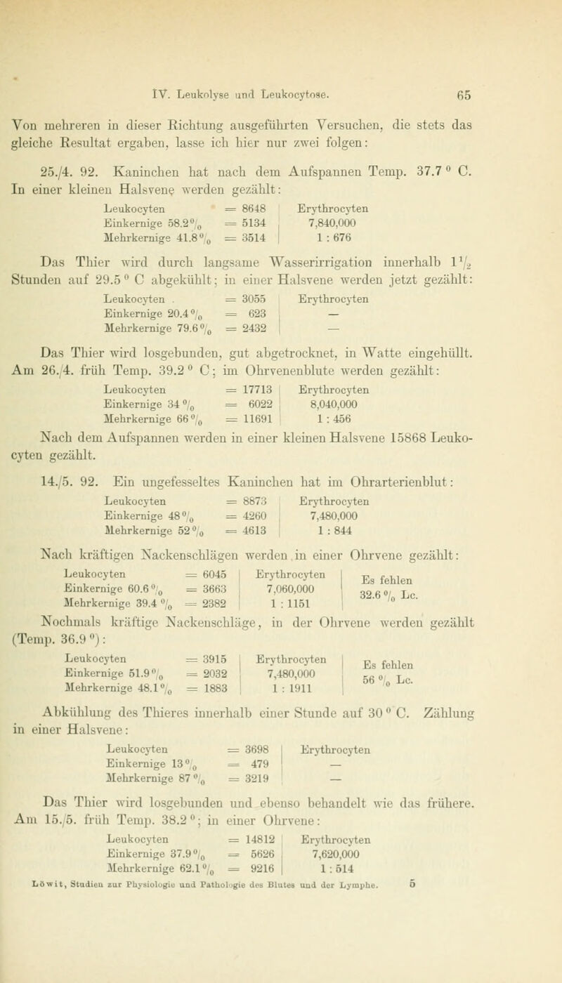 Vdii mehreren in dieser Richtung ausgeführten Versuchen, die stets das gleiche Resultat ergaben, lasse ich hier nur zwei folgen: 2S./4. 92. Kaninchen hat nach dem Aufspannen Temp. 37.7 ° C. In einer kleinen Haievene werden gezählt: Leukocyten = 8648 Erythrocyten Einkernige 58.2°/0 = 5134 7,840,000 Mehrkernige 41.8% =3514 | 1:67« Da« Thier wird durch laugsame Wasserirrigation innerhalb l'_. Stunden auf 29.5° C abgekühlt; in einer Halsvene werden jetzt gezählt: Leukocyten = 3055 Erythrocyten Einkernige 20.4 % = 623 , — Mehrkernige 79.6% = 2432 | Das Thier wird losgebunden, gut abgetrocknet, in Watte eingehüllt. Am 26.4. früh Temp. 39.2 C; im Ohrvenenblute werden gezählt: Leukocyten = 17713 Erythrocyten Einkernige 34% = 6022 8,040,000 Mehrkernige 66% = 11691 1 : 466 Nach dem Aufspannen werden in einer kleinen Halsvene 15868 Leuko- cyten gezählt. 14./5. 92. Ein ungefesseltes Kaninchen hat im Ohrarterienblut: Leukocyten = 8873 Erythrocyten Einkernige 48% = 4260 7,480,000 Mehrkernige 52° 0 =4613 1:844 Nach kräftigen Nackenschlägen werden in einer Ohrvene gezählt: Leukocyten = 6045 Erythrocyten I -p , ., Einkernige 60.6% = 3663 60,000 396«' Lc Mehrkernige 39.4 % = 2382 1 : 1151  /o Nochmals kräftige Nackenschläge, in der Ohrvene werden gezähll (Temp. 36.9 °): Leukocyten = 3915 Erythrocyten I p, fenj Einkernige Bl.9% =2032 \ 7,480,000 5« •/ Lc Mehrkernige 48.1% =1883 \ 1:1911 Abkühlung des Thieres innerhalb einer Stunde auf 30°'C. Zählung in einer Halsvene: Leukocyten = 3698 Erythrocyten Einkernige 13% = 479 j — Mehrkernige 87 „ = 3219 — Das Thier wird losgebunden und ebenso behandelt wie das frühere. Am 15./6. früh Temp. 38.2: in einer Ohrvene: Leukocyten = 14812 Erythrocyten Einkernige 37.9% —- 5626 7,620,000 Mehrkernige 62.1% = 9216 1 . 514 Löwit, Studien zur Physiologie und Pafhol gie des Blutes uud der Lymphe. 5