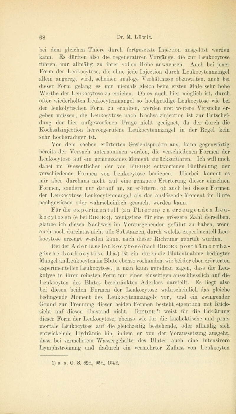 bei dem gleichen Tbiere durch fortgesetzte Injection ausgelöst werden kann. Es dürften also die regenerativen Vorgänge, die zur Leukocytose führen, nur allmälig zu ihrer vollen Höhe anwachsen. Auch bei jener Form der Leukocytose, die ohne jede Injection durch Leukocytenmangel allein angeregt wird, scheinen analoge Verhältnisse obzuwalten, auch bei dieser Form gelang es mir niemals gleich beim ersten Male sehr hohe Werthe der Leukocytose zu erzielen. Ob es auch hier möglich ist, durch öfter wiederholten Leukocytenmangel so hochgradige Leukocytose wie bei der leukolytischen Form zu erhalten, werden erst weitere Versuche er- geben müssen; die Leukocytose nach Kochsalzinjection ist zur Entschei- dung der hier aufgeworfenen Frage nicht geeignet, da der durch die Kochsalzinjection hervorgerufene Leukocytenmangel in der Regel kein sehr hochgradiger ist. Von dem soeben erörterten Gesichtspunkte aus, kann gegenwärtig bereits der Versuch unternommen werden, die verschiedenen Formen der Leukocytose auf ein gemeinsames Moment zurückzuführen. Ich will mich dabei im Wesentlichen der von Rikder entworfenen Eintheiluug der verschiedenen Formen von Leukocytose bedienen. Hierbei kommt es mir aber durchaus nicht auf eine genauere Erörterung dieser einzelnen Formen, sondern nur darauf an, zu erörtern, ob auch bei diesen Formen der Leukocytose Leukocytenmangel als das auslösende Moment im Blute nachgewiesen oder wahrscheinlich gemacht werden kann. Für die experimentell (an Thieren) zu erzeugenden Leu- kocytosen (e bei Rieder), wenigstens für eine grössere Zahl derselben, glaube ich diesen Nachweis im Vorausgehenden geführt zu haben, wenn auch noch durchaus nicht alle Substanzen, durch welche experimentell Leu- kocytose erzeugt werden kann, nach dieser Richtung geprüft wurden. Beider A derlassleukocytose (nachRieder posthämorrha- gische Leukocytose IIa.) ist ein durch die Blutentnahme bedingter Mangel an Leukocyten im Blute ebenso vorhanden, wie bei der eben erörterten experimentellen Leukocytose, ja man kann geradezu sagen, dass die Leu- kolyse in ihrer reinsten Form nur einen einseitigen ausschliesslich auf die Leukocyten des Blutes beschränkten Aderlass darstellt. Es liegt also bei diesen beiden Formen der Leukocytose wahrscheinlich das gleiche bedingende Moment des Leukocytenmangels vor, und ein zwingender Grund zur Trennung dieser beiden Formen besteht eigentlich mit Rück- sicht auf diesen Umstand nicht. Rieder *) weist für die Erklärung dieser Form der Leukocytose, ebenso wie für die kachektische und prae- mortale Leukocytose auf die gleichzeitig bestehende, oder allmälig sich entwickelnde Hydrämie hin, indem er von der Voraussetzung ausgeht, dass bei vermehrtem Wassergehalte des Blutes auch eine intensivere Lymphströmung und dadurch ein vermehrter Zufluss von Leukocyten 1) a. a. 0. S. 82 f., 95 f„ 104 f.