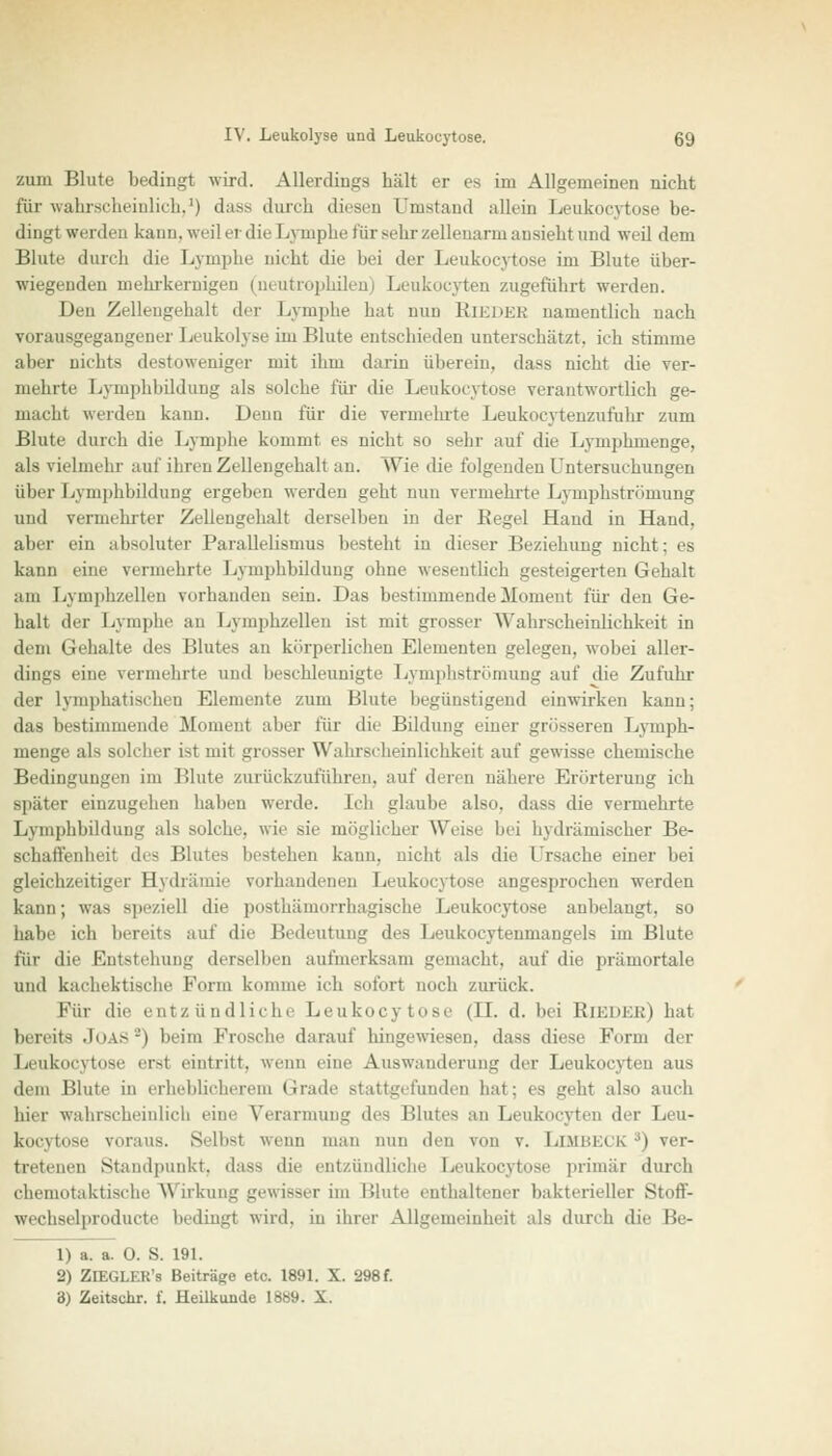 zum Blute bedingt wird. Allerdings hält er es im Allgemeinen nicht für wahrscheinlich,1) dass durch diesen Umstand allein Leukocytose be- dingt werden kann, weil er die Lymphe für sehr zellenarm ansieht und weil dem Blute durch die Lymphe nicht die bei der Leukocytose im Blute über- wiegenden mehrkernigen (neutrophilen) Leukocyten zugeführt werden. Den Zellengehalt der Lymphe hat nun RiEDEB namentlich nach vorausgegangenei'Leukolyse im Blute entschieden unterschätzt, ich stimme aber nicht- destoweniger mit ihm darin überein, dass nicht die ver- mehrte Lymphbildung als solche für die Leukocytose verantwortlich ge- macht werden kann. Denn für die vermehrte Leukocytenzufuhr zum Blute durch die Lymphe komm! es nicht so sehr auf die Lymphiuenge, als vielmehr auf ihren Zellengehalt au. Wie die folgenden Untersuchungen über Lymphbildung ergeben werden geht nun vermeinte Lymphströmung und vermehrter Zellengehalt derselben in der Begel Hand in Hand. aber ein absoluter Parallelismus besteht in dieser Beziehung nicht: es kann eine vermehrte Lymphbildung ohne wesentlich gesteigerten Gehalt .■im Lymphzellen vorhanden sein. Das bestimmende Moment für den Ge- halt der Lymphe an Lymphzellen ist mit grosser Wahrscheinlichkeit in dem Gehalte des Blutes an körperlichen Elementen gelegen, wobei aller- dings eine vermehrte und beschleunigte Lymphströmung auf die Zufuhr der lymphatischen Elemente zum Blute begünstigend einwirken kann; das bestimmende Moment aber für die Bildung einer grösseren Lymph- menge als solcher ist mit grosser Wahrscheinlichkeit auf gewisse chemische Bedingungen im Blute zurückzuführen, auf deren nähere Erörterung ich später einzugehen haben werde. Ich glaube also, dass die vermehrte Lymphbildung als solche, wie sie möglicher Weise bei hydrämischer Be- schaffenheit des Blutes bestehen kann, nicht als die Ursache einer bei gleichzeitiger Bydrämie vorhandenen Leukocytose angesprochen werden kann; was speziell die posthämorrhagische Leukocytose anbelangt, so habe ich bereits auf die Bedeutung des Leukocytenmangels im Blute für die Entstehung derselben aufmerksam gemacht, auf die prämortale und kachektiselie Form komme ich sofort noch zurück. Für die entzündliche Leukocytose (II. d. bei Rieder) hat bereits Joas8) beim Frosche darauf hingewiesen, dass diese Form der Leukocytose erst eintritt, wenn eine Auswanderung der Leukocyten aus dem Blute in erheblicherem Grade stattgefunden hat; es geht also auch hier wahrscheinlich eine Verarmung des Blutes an Leukocyten der Leu- kocytose voraus. Selbst wenn man nun den von v. LlMBECK s) ver- tretenen Standpunkt, das- die entzündliche Leukocytose primär durch chemotaktische Wirkung gewisser im Blute enthaltener bakterieller Stoff- wecbselproducte bedingt wird, in ihrer Allgemeinheit als durch die Be- 1) a. a. 0. S. 191. 2) ZlEGLER's Beiträge etc. 1891. X. 298 f. 3) Zeitschr. f. Heilkunde 18S9. X.