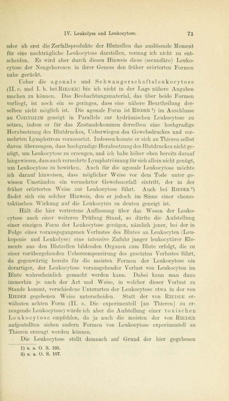 oder ob erst die Zerfallsprodukte der Blutzellen das auslösende Moment für eine nachträgliche Leukocytose darstellen, vermag ich nicht zu ent- scheiden. Es wird aber durch diesen Hinweis diese (secundäre) Leuko- cytose der Neugeborenen in ihrer Genese den früher erörterten Formen nahe gerückt. [Jeber die agonale und Schwangerscb aftsleukocytose (IL c. und I. b. bei Rii;m:i;i bin ich nicht in der Lage nähere Angaben machen zu können. Das Beobachtungsmaterial, das über beide Formen vorliegt, ist noch ein so geringes, dass eine nähere Beurtheilung der- selben nicht möglich ist. Die agonale Form ist Rieder ') im Anschlüsse an COHNHEIM geneigt in Parallele zur hydraulischen Leukocytose zu setzen, indem er für das Zustandekommen derselben eine hochgradige Herabsetzung des Blutdruckes, Ueberwiegen des Gewebsdruckes und ver- mehrten Lymphstrom voraussetzt. 1 udessen konnte er sich an Thieren selbst davon überzeugen, dass hochgradige Herabsetzung des Blutdruckes nichl ge- nügt, um Leukocytose zu erzeugen, und ich habe höher oben bereits darauf hingewiesen, dass auch vermehrte Lymphströmung für sich allein nicht genügt, um Leukocytose zu bewirken. Auch für die agonale Leukocytose möchte ich darauf hinweisen, dass möglicher Weise vor dem Tode unter ge- wissen Umständen ein vermehrter Gewebszerfall eintritt, der in der früher erörterten Weise zur Leukocytose führt. Auch bei Bieder'-) findet sich ein solcher Hinweis, den er jedoch im Sinne einer chemo- taktischen Wirkung auf die Leukocyten zu deuten geneigt ist. Hält die hier vertretene Auffassung über das Wesen der Leuko- cytose auch einer weiteren Prüfung Stand, so dürfte die Aufstellung einer einzigen Form der Leukocytose genügen, nämlich jener, bei der in Folge eines vorausgegangenen Verlustes des Blutes an Leukocyten (Leu- kopenie und Leukolyse) eine intensive Zufuhr junger leukocytärer Ele- mente aus den Blutzellen bildenden Organen zum Blute erfolgt, die zu einer vorübergehenden Uebercompensirung des gesetzten Verlustes führt, da gegenwärtig bereits für die meisten Formen der Leukocytose ein derartiger, der Leukocytose vorausgehender Verlust von Leukocyten im Blute wahrscheinlich gemacht werden kann. Dabei kann man dann immerhin je nach der Art und Weise, in welcher dieser Verlust zu Stande kommt, verschiedene I'nteraiten der Leukocytose etwa in der von Bieder gegebenen Weise unterscheiden. Statt der von REEDER er- wähnten achten Form (IL e. Die experimentell [an Thieren] zu er- zeugende Leukocytose) würde ich aber die Aufstellung einer toxischen Leukocytose empfehlen, da ja auch die meisten der von Riedes aufgestellten sieben andern Formen von Leukocytose experimentell an Thieren erzeug! werden können. Die Leukocytose stellt demnach auf Grund der hier gegebenen 1) a. a. 0. S. 105. 2) a. a. 0. S. 107.