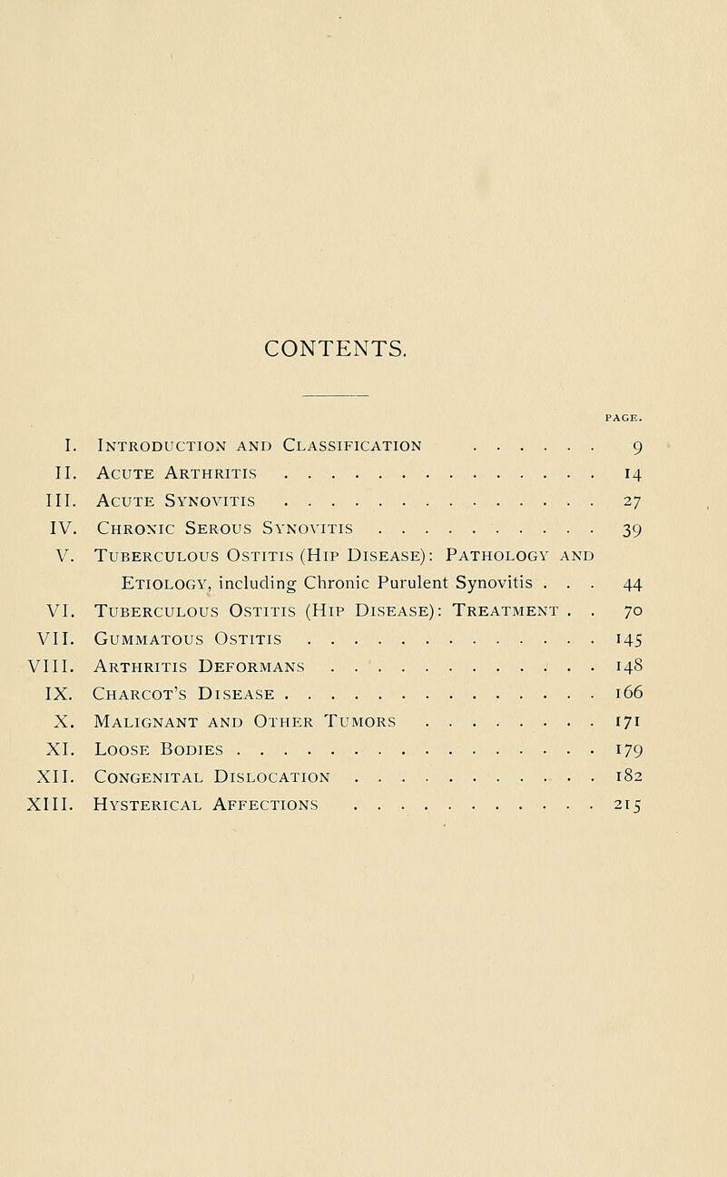 CONTENTS. PACE. I. Introduction and Classification 9 II. Acute Arthritis 14 III. Acute Synovitis 27 IV. Chronic Serous Synovitis 39 V. Tuberculous Ostitis (Hip Disease): Pathology and Etiology, including Chronic Purulent Synovitis ... 44 VI. Tuberculous Ostitis (Hip Disease): Treatment . . 70 VII. Gummatous Ostitis 145 VIII. Arthritis Deformans 148 IX. Charcot's Disease 166 X. Malignant and Other Tumors 171 XI. Loose Bodies 179 XII. Congenital Dislocation , . . 182 XIII. Hysterical Affections 215