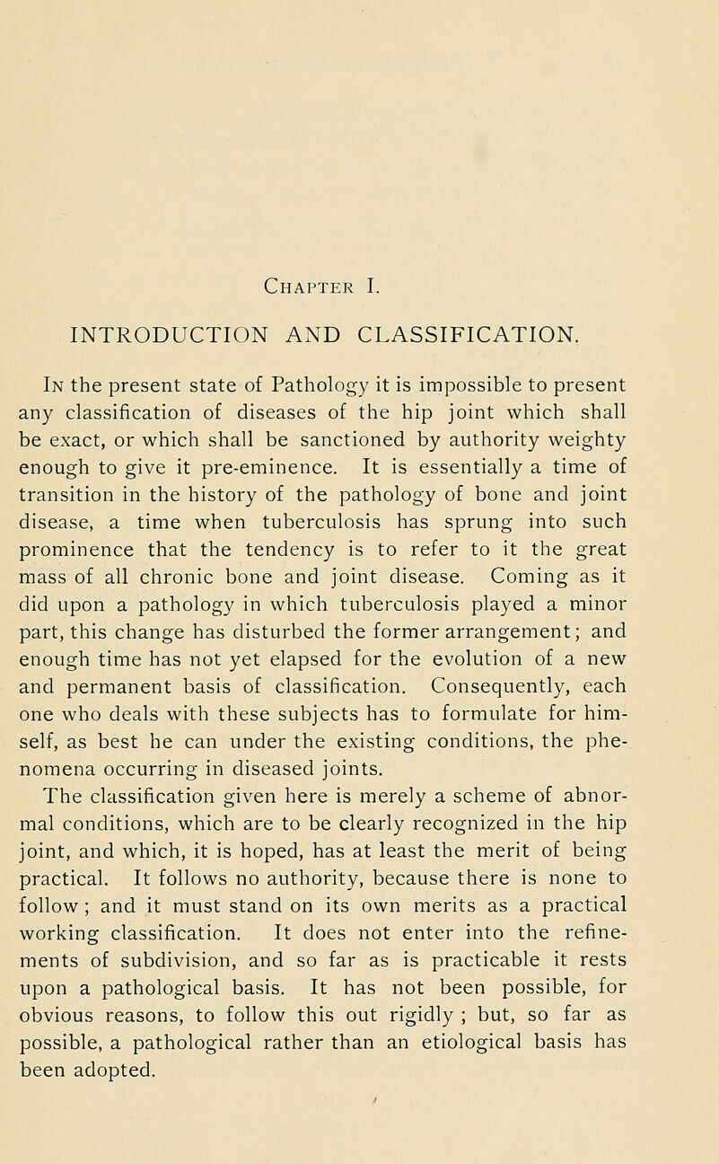 Chapter I. INTRODUCTION AND CLASSIFICATION. In the present state of Pathology it is impossible to present any classification of diseases of the hip joint which shall be exact, or which shall be sanctioned by authority weighty enough to give it pre-eminence. It is essentially a time of transition in the history of the pathology of bone and joint disease, a time when tuberculosis has sprung into such prominence that the tendency is to refer to it the great mass of all chronic bone and joint disease. Coming as it did upon a pathology in which tuberculosis played a minor part, this change has disturbed the former arrangement; and enough time has not yet elapsed for the evolution of a new and permanent basis of classification. Consequently, each one who deals with these subjects has to formulate for him- self, as best he can under the existing conditions, the phe- nomena occurring in diseased joints. The classification given here is merely a scheme of abnor- mal conditions, which are to be clearly recognized in the hip joint, and which, it is hoped, has at least the merit of being practical. It follows no authority, because there is none to follow; and it must stand on its own merits as a practical working classification. It does not enter into the refine- ments of subdivision, and so far as is practicable it rests upon a pathological basis. It has not been possible, for obvious reasons, to follow this out rigidly ; but, so far as possible, a pathological rather than an etiological basis has been adopted.