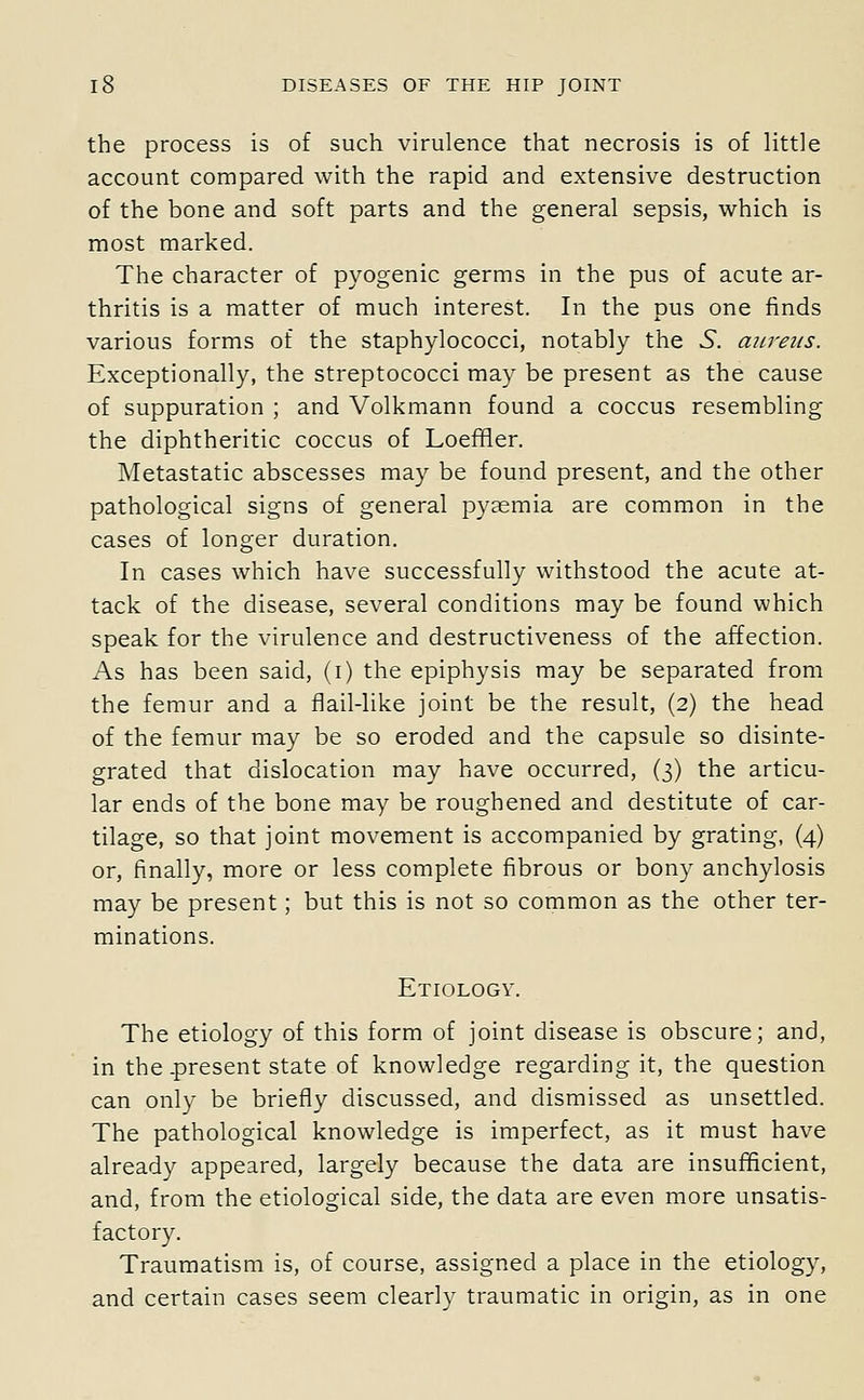 the process is of such virulence that necrosis is of little account compared with the rapid and extensive destruction of the bone and soft parts and the general sepsis, which is most marked. The character of pyogenic germs in the pus of acute ar- thritis is a matter of much interest. In the pus one finds various forms of the staphylococci, notably the S. aureus. Exceptionally, the streptococci may be present as the cause of suppuration ; and Volkmann found a coccus resembling the diphtheritic coccus of Loeffler. Metastatic abscesses may be found present, and the other pathological signs of general pyasmia are common in the cases of longer duration. In cases which have successfully withstood the acute at- tack of the disease, several conditions may be found which speak for the virulence and destructiveness of the affection. As has been said, (i) the epiphysis may be separated from the femur and a fiail-like joint be the result, (2) the head of the femur may be so eroded and the capsule so disinte- grated that dislocation may have occurred, (3) the articu- lar ends of the bone may be roughened and destitute of car- tilage, so that joint movement is accompanied by grating, (4) or, finally, more or less complete fibrous or bony anchylosis may be present; but this is not so common as the other ter- minations. Etiology. The etiology of this form of joint disease is obscure; and, in the-present state of knowledge regarding it, the question can only be briefly discussed, and dismissed as unsettled. The pathological knowledge is imperfect, as it must have already appeared, largely because the data are insufficient, and, from the etiological side, the data are even more unsatis- factory. Traumatism is, of course, assigned a place in the etiology, and certain cases seem clearly traumatic in origin, as in one