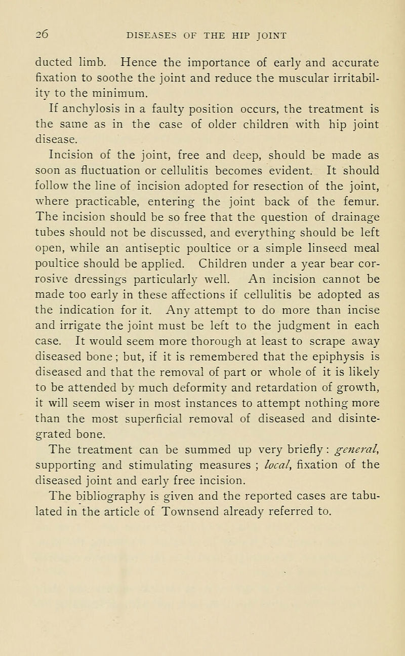 ducted limb. Hence the importance of early and accurate fixation to soothe the joint and reduce the muscular irritabil- ity to the minimum. If anchylosis in a faulty position occurs, the treatment is the same as in the case of older children with hip joint disease. Incision of the joint, free and deep, should be made as soon as fluctuation or cellulitis becomes evident. It should follow the line of incision adopted for resection of the joint, where practicable, entering the joint back of the femur. The incision should be so free that the question of drainage tubes should not be discussed, and everything should be left open, while an antiseptic poultice or a simple linseed meal poultice should be applied. Children under a year bear cor- rosive dressings particularly well. An incision cannot be made too early in these affections if cellulitis be adopted as the indication for it. Any attempt to do more than incise and irrigate the joint must be left to the judgment in each case. It would seem more thorough at least to scrape away diseased bone ; but, if it is remembered that the epiphysis is diseased and that the removal of part or whole of it is likely to be attended by much deformity and retardation of growth, it will seem wiser in most instances to attempt nothing more than the most superficial removal of diseased and disinte- grated bone. The treatment can be summed up very briefly : general, supporting and stimulating measures ; local, fixation of the diseased joint and early free incision. The bibliography is given and the reported cases are tabu- lated in the article of Townsend already referred to.