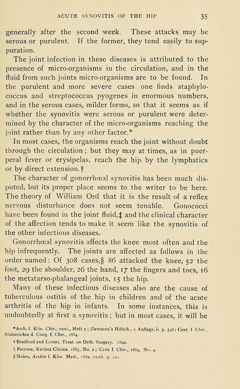 generally after the second week. These attacks may be serous or purulent. If the former, they tend easily to sup- puration. The joint infection in these diseases is attributed to the presence of micro-organisms in the circulation, and in the fluid from such joints micro-organisms are to be found. In the purulent and more severe cases one finds staphylo- coccus and streptococcus pyogenes in enormous numbers, and in the serous cases, milder forms, so that it seems as if whether the synovitis were serous or purulent were deter- mined by the character of the micro-organisms reaching the joint rather than by any other factor.* In most cases, the organisms reach the joint without doubt through the circulation ; but they may at times, as in puer- peral fever or erysipelas, reach the hip by the lymphatics or by direct extension.! The character of gonorrhoeal synovitis has been much dis- puted, but its proper place seems to the writer to be here. The theory of William Ord that it is the result of a reflex nervous disturbance does not seem tenable. Gonococci have been found in the joint fluid, J and the clinical character of the affection tends to make it seem like the synovitis of the other infectious diseases. Gonorrhoeal synovitis affects the knee most often and the hip infrequently. The joints are affected as follows in the order named : Of 308 cases,§ 86 attacked the knee, 52 the foot, 29 the shoulder, 26 the hand, 17 the fingers and toes, 16 the metatarso-phalangeal joints, 15 the hip. Many of these infectious diseases also are the cause of tuberculous ostitis of the hip in children and of the acute arthritis of the hip in infants. In some instances, this is undoubtedly at first a synovitis ; but in most cases, it will be ♦Arch. f. Klin. Chir., xxxi., Heft 2 ; Ziemssen's Hdbch., 2 Auflage, ii. p. 546; Cent, f Chir.^ Sitzberichte d. Cong. f. Chir., 1884. t Bradford and Lovett, Treat, on Orth. Surgery. iSgo. t Petrone, Revista Clinica, 1883, No. 2 ; Cent. f. Chir., 1884, No. 4. §Nolen, Archiv f. Klin. Med., 18S2, xxxii. p. 120.