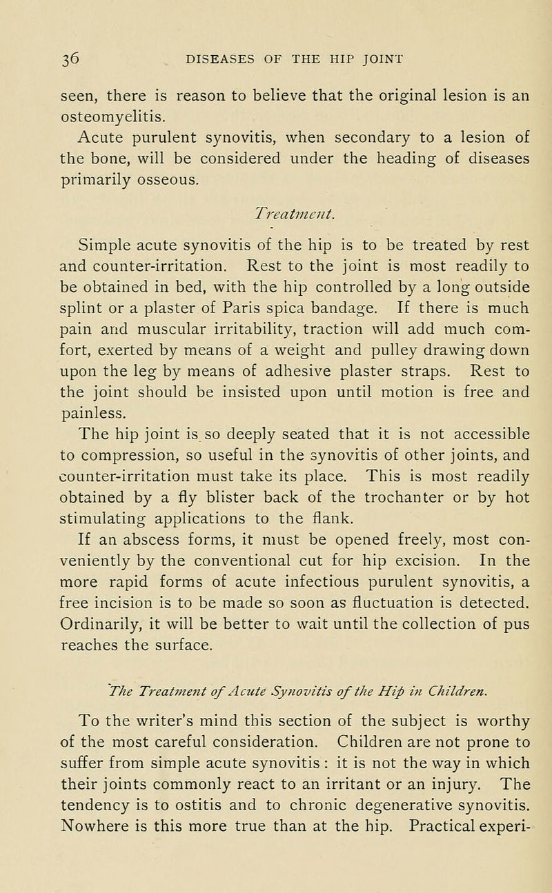 seen, there is reason to believe that the original lesion is an osteomyelitis. Acute purulent synovitis, when secondary to a lesion of the bone, will be considered under the heading of diseases primarily osseous. Treatment. Simple acute synovitis of the hip is to be treated by rest and counter-irritation. Rest to the joint is most readily to be obtained in bed, with the hip controlled by a long outside splint or a plaster of Paris spica bandage. If there is much pain and muscular irritability, traction will add much com- fort, exerted by means of a weight and pulley drawing down upon the leg by means of adhesive plaster straps. Rest to the joint should be insisted upon until motion is free and painless. The hip joint is so deeply seated that it is not accessible to compression, so useful in the synovitis of other joints, and counter-irritation must take its place. This is most readily obtained by a fly blister back of the trochanter or by hot stimulating applications to the flank. If an abscess forms, it must be opened freely, most con- veniently by the conventional cut for hip excision. In the more rapid forms of acute infectious purulent synovitis, a free incision is to be made so soon as fluctuation is detected. Ordinarily, it will be better to wait until the collection of pus reaches the surface. The T'eatjnejit of Acute Synovitis of the Hip in Children. To the writer's mind this section of the subject is worthy of the most careful consideration. Children are not prone to suffer from simple acute synovitis : it is not the way in which their joints commonly react to an irritant or an injury. The tendency is to ostitis and to chronic degenerative synovitis. Nowhere is this more true than at the hip. Practical experi-