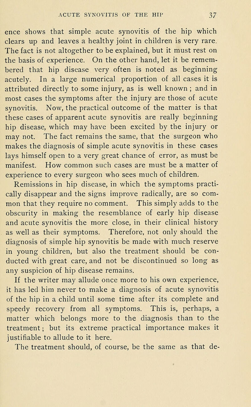 ence shows that simple acute synovitis of the hip which clears up and leaves a healthy joint in children is very rare. The fact is not altogether to be explained, but it must rest on the basis of experience. On the other hand, let it be remem- bered that hip disease very often is noted as beginning acutely. In a large numerical proportion of all cases it is attributed directly to some injury, as is well known ; and in most cases the symptoms after the injury are those of acute synovitis. Now, the practical outcome of the matter is that these cases of apparent acute synovitis are really beginning hip disease, which may have been excited by the injury or may not. The fact remains the same, that the surgeon who makes the diagnosis of simple acute synovitis in these cases lays himself open to a very great chance of error, as must be manifest. How common such cases are must be a matter of experience to every surgeon who sees much of children. Remissions in hip disease, in which the symptoms practi- cally disappear and the signs improve radically, are so com- mon that they require no comment. This simply adds to the obscurity in making the resemblance of early hip disease and acute synovitis the more close, in their clinical history as well as their symptoms. Therefore, not only should the diagnosis of simple hip synovitis be made with much reserve in young children, but also the treatment should be con- ducted with great care, and not be discontinued so long as any suspicion of hip disease remains. If the writer may allude once more to his own experience, it has led him never to make a diagnosis of acute synovitis of the hip in a child until some time after its complete and speedy recovery from all symptoms. This is, perhaps, a matter which belongs more to the diagnosis than to the treatment; but its extreme practical importance makes it justifiable to allude to it here. The treatment should, of course, be the same as that de-
