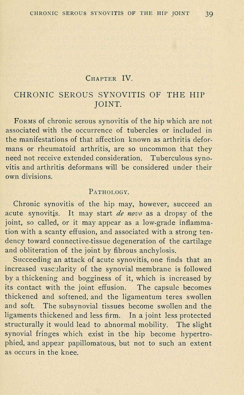 Chapter IV. CHRONIC SEROUS SYNOVITIS OF THE HIP JOINT. Forms of chronic serous synovitis of the hip which are not associated with the occurrence of tubercles or included in the manifestations of that affection known as arthritis defor- mans or rheumatoid arthritis, are so uncommon that they need not receive extended consideration. Tuberculous syno- vitis and arthritis deformans will be considered under their own divisions. Pathology. Chronic synovitis of the hip may, however, succeed an acute synovitis. It may start de novo as a dropsy of the joint, so called, or it may appear as a low-grade inflamma- tion with a scanty effusion, and associated with a strong ten- dency toward connective-tissue degeneration of the cartilage and obliteration of the joint by fibrous anchylosis. Succeeding an attack of acute synovitis, one finds that an increased vascularity of the synovial membrane is followed by a thickening and bogginess of it, which is increased by its contact with the joint effusion. The capsule becomes thickened and softened, and the ligamentura teres swollen and soft. The subsynovial tissues become swollen and the ligaments thickened and less firm. In a joint less protected structurally it would lead to abnormal mobility. The slight synovial fringes which exist in the hip become hypertro- phied, and appear papillomatous, but not to such an extent as occurs in the knee.