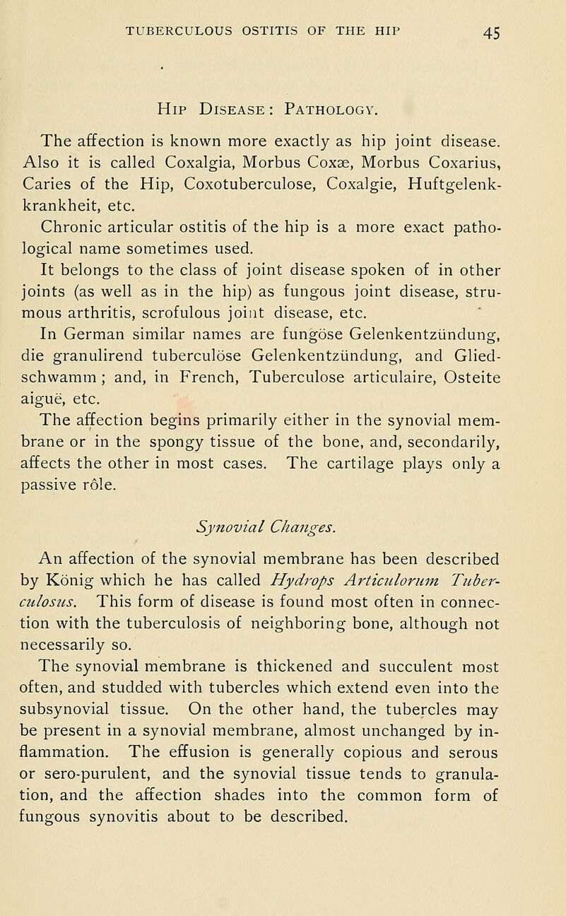 Hip Disease : Pathology. The affection is known more exactly as hip joint disease. Also it is called Coxalgia, Morbus Coxae, Morbus Coxarius, Caries of the Hip, Coxotuberculose, Coxalgie, Huftgelenk- krankheit, etc. Chronic articular ostitis of the hip is a more exact patho- logical name sometimes used. It belongs to the class of joint disease spoken of in other joints (as well as in the hip) as fungous joint disease, stru- mous arthritis, scrofulous joint disease, etc. In German similar names are fungdse Gelenkentziindung, die granulirend tuberculose Gelenkentziindung, and Glied- schwamm ; and, in French, Tuberculose articulaire. Osteite aigue, etc. The affection begins primarily either in the synovial mem- brane or in the spongy tissue of the bone, and, secondarily, affects the other in most cases. The cartilage plays only a passive role. Synovial Changes. An affection of the synovial membrane has been described by Konig which he has called Hydi^ops Articiilorum Tuber- culosus. This form of disease is found most often in connec- tion with the tuberculosis of neighboring bone, although not necessarily so. The synovial membrane is thickened and succulent most often, and studded with tubercles which extend even into the subsynovial tissue. On the other hand, the tubercles may be present in a synovial membrane, almost unchanged by in- flammation. The effusion is generally copious and serous or sero-purulent, and the synovial tissue tends to granula- tion, and the affection shades into the common form of fungous synovitis about to be described.