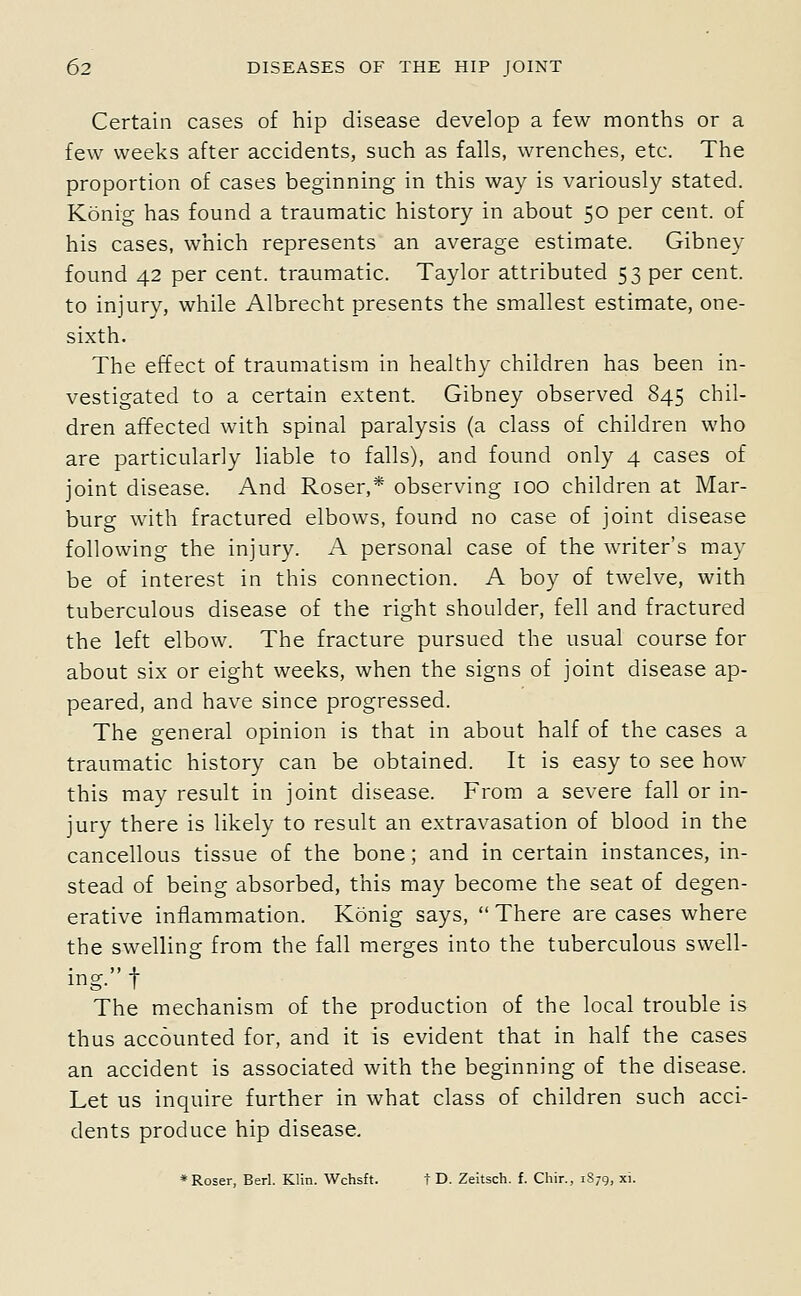 Certain cases of hip disease develop a few months or a few weeks after accidents, such as falls, wrenches, etc. The proportion of cases beginning in this way is variously stated. Konig has found a traumatic history in about 50 per cent, of his cases, which represents an average estimate. Gibney found 42 per cent, traumatic. Taylor attributed 53 per cent, to injury, while Albrecht presents the smallest estimate, one- sixth. The effect of traumatism in healthy children has been in- vestigated to a certain extent. Gibney observed 845 chil- dren affected with spinal paralysis (a class of children who are particularly liable to falls), and found only 4 cases of joint disease. And Roser,* observing 100 children at Mar- burg with fractured elbows, found no case of joint disease following the injury. A personal case of the writer's may be of interest in this connection. A boy of twelve, with tuberculous disease of the right shoulder, fell and fractured the left elbow. The fracture pursued the usual course for about six or eight weeks, when the signs of joint disease ap- peared, and have since progressed. The general opinion is that in about half of the cases a traumatic history can be obtained. It is easy to see how this may result in joint disease. From a severe fall or in- jury there is likely to result an extravasation of blood in the cancellous tissue of the bone; and in certain instances, in- stead of being absorbed, this may become the seat of degen- erative inflammation. Konig says,  There are cases where the swelling from the fall merges into the tuberculous swell- ing. t The mechanism of the production of the local trouble is thus accounted for, and it is evident that in half the cases an accident is associated with the beginning of the disease. Let us inquire further in what class of children such acci- dents produce hip disease. *Roser, Berl. Klin. Wchsft. t D. Zeitsch. f. Chir., 1879, xi.