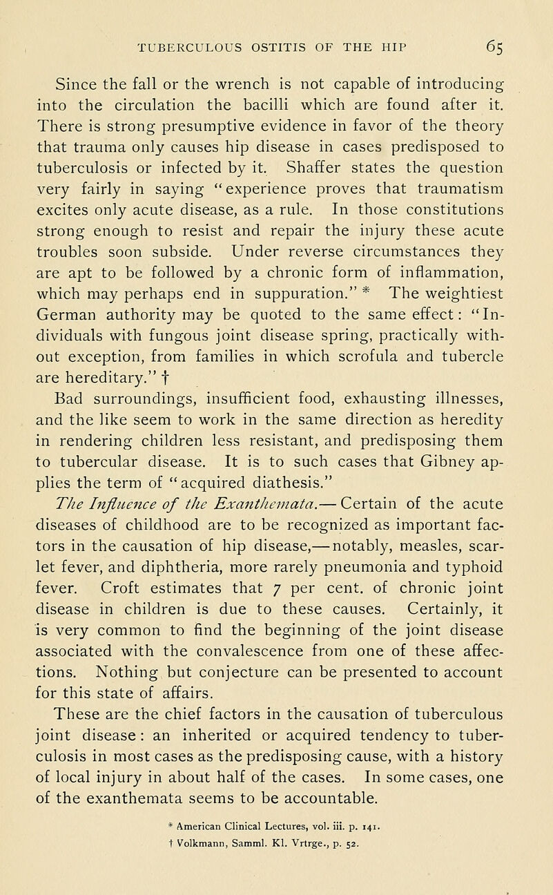 Since the fall or the wrench is not capable of introducing into the circulation the bacilli which are found after it. There is strong presumptive evidence in favor of the theory that trauma only causes hip disease in cases predisposed to tuberculosis or infected by it. Shaffer states the question very fairly in saying  experience proves that traumatism excites only acute disease, as a rule. In those constitutions strong enough to resist and repair the injury these acute troubles soon subside. Under reverse circumstances they are apt to be followed by a chronic form of inflammation, which may perhaps end in suppuration. * The weightiest German authority may be quoted to the same effect: In- dividuals with fungous joint disease spring, practically with- out exception, from families in which scrofula and tubercle are hereditary. f Bad surroundings, insufficient food, exhausting illnesses, and the like seem to work in the same direction as heredity in rendering children less resistant, and predisposing them to tubercular disease. It is to such cases that Gibney ap- plies the term of  acquired diathesis. T/ie Influence of tJie Exanthemata.— Certain of the acute diseases of childhood are to be recognized as important fac- tors in the causation of hip disease,— notably, measles, scar- let fever, and diphtheria, more rarely pneumonia and typhoid fever. Croft estimates that 7 per cent, of chronic joint disease in children is due to these causes. Certainly, it is very common to find the beginning of the joint disease associated with the convalescence from one of these affec- tions. Nothing but conjecture can be presented to account for this state of affairs. These are the chief factors in the causation of tuberculous joint disease: an inherited or acquired tendency to tuber- culosis in most cases as the predisposing cause, with a history of local injury in about half of the cases. In some cases, one of the exanthemata seems to be accountable. * American Clinical Lectures, vol. iii. p. 141. t Volkmann, Samml. Kl. Vrtrge., p. 52.