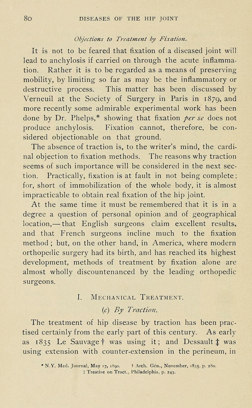 Objections to Trealment by Fixation. It is not to be feared that fixation of a diseased joint will lead to anchylosis if carried on through the acute inflamma- tion. Rather it is to be regarded as a means of preserving mobility, by limiting so far as may be the inflammatory or destructive process. This matter has been discussed by Verneuil at the Society of Surgery in Paris in 1879, and more recently some admirable experimental work has been done by Dr. Phelps,* showing that fixation per se does not produce anchylosis. Fixation cannot, therefore, be con- sidered objectionable on that ground. The absence of traction is, to the writer's mind, the cardi- nal objection to fixation methods. The reasons why traction seems of such importance will be considered in the next sec- tion. Practically, fixation is at fault in not being complete; for, short of immobilization of the whole body, it is almost impracticable to obtain real fixation of the hip joint. At the same time it must be remembered that it is in a degree a question of personal opinion and of geographical location,— that English surgeons claim excellent results, and that French surgeons incline much to the fixation method ; but, on the other hand, in America, where modern orthopedic surgery had its birth, and has reached its highest development, methods of treatment by fixation alone are almost wholly discountenanced by the leading orthopedic surgeons. I. Mechanical Treatment. if) By Traction. The treatment of hip disease by traction has been prac- tised certainly from the early part of this century. As early as 1835 Le Sauvage t was using it; and Dessault J was using extension with counter-extension in the perineum, in * N.Y. Med. Journal, May xt, iSgo. t Arch. Gen., November, 18.^5, p. 280. % Treatise on Tract., Philadelphia, p. 243.