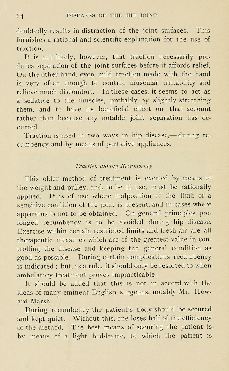 doLibtedly results in distraction of the joint surfaces. This furnishes a rational and scientific explanation for the use of traction. It is not likely, however, that traction necessarily pro- duces separation of the joint surfaces before it affords relief. On the other hand, even mild traction made with the hand is very often enough to control muscular irritability and relieve much discomfort. In these cases, it seems to act as a sedative to the muscles, probably by slightly stretching them, and to have its beneficial effect on that account rather than because any notable joint separation has oc- curred. Traction is used in two ways in hip disease,— during re- cumbency and by means of portative appliances. Traction during Recumbency. This older method of treatment is exerted by means of the weight and pulley, and, to be of use, must be rationally applied. It is of use where malposition of the limb or a sensitive condition of the joint is present, and in cases where apparatus is not to be obtained. On general principles pro- longed recumbency is to be avoided during hip disease. Exercise within certain restricted limits and fresh air are all therapeutic measures which are of the greatest value in con- trolling the disease and keeping the general condition as good as possible. During certain complications recumbency is indicated ; but, as a rule, it should only be resorted to when ambulatory treatment proves impracticable. It should be added that this is not in accord with the ideas of many eminent English surgeons, notably Mr. How- ard Marsh. During recumbency the patient's body should be secured and kept quiet. Without this, one loses half of the efficiency of the method. The best means of securing the patient is by means of a light bed-frame, to which the patient is