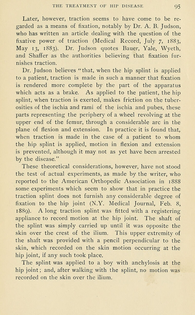 Later, however, traction seems to have come to be re- garded as a means of fixation, notably by Dr. A. B. Judson, v^rho has v^ritten an article dealing with the question of the fixative power of traction (Medical Record, July 7, 1883, May 13, 1883). Dr. Judson quotes Bauer, Yale, Wyeth, and Shaffer as the authorities believing that fixation fur- nishes traction. Dr. Judson believes that, when the hip splint is applied to a patient, traction is made in such a manner that fixation is rendered more complete by the part of the apparatus which acts as a brake. As applied to the patient, the hip splint, when traction is exerted, makes friction on the tuber- osities of the ischia and rami of the ischia and pubes, these parts representing the periphery of a wheel revolving at the upper end of the femur, through a considerable arc in the plane of flexion and extension. In practice it is found that, when traction is made in the case of a patient to whom the hip splint is applied, motion in flexion and extension is prevented, although it may not as yet have been arrested by the disease. These theoretical considerations, however, have not stood the test of actual experiments, as made by the writer, who reported to the American Orthopedic Association in 1888 some experiments which seem to show that in practice the traction splint does not furnish any considerable degree of fixation to the hip joint (N.Y. Medical Journal, Feb. 8,, 1889). A long traction splint was fitted with a registering appliance to record motion at the hip joint. The shaft of the splint was simply carried up until it was opposite the skin over the crest of the ilium. This upper extremity of the shaft was provided with a pencil perpendicular to the skin, which recorded on the skin motion occurring at the hip joint, if any such took place. The splint was applied to a boy with anchylosis at the hip joint; and, after walking with the splint, no motion was recorded on the skin over the ilium.