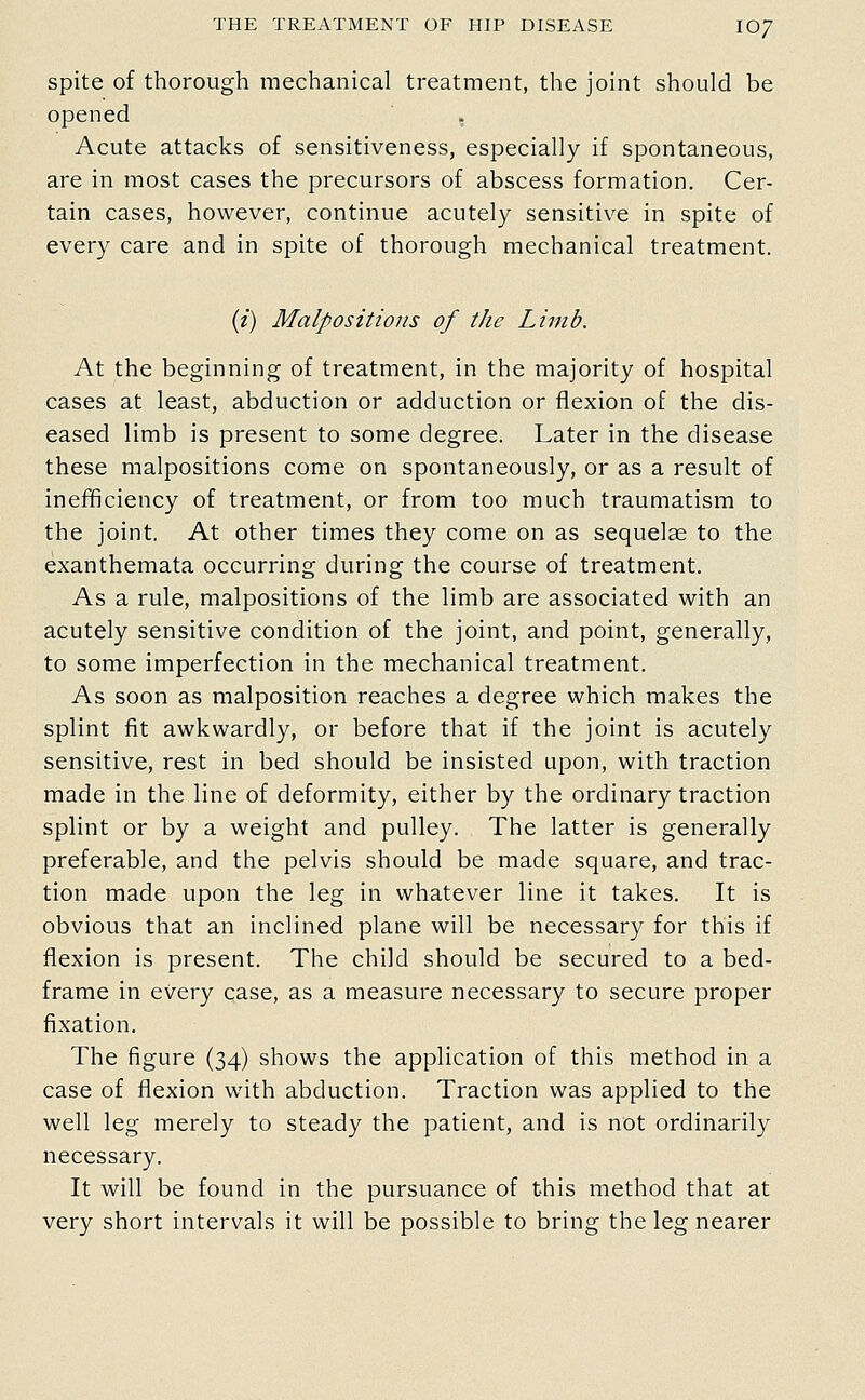spite of thorough mechanical treatment, the joint should be opened , Acute attacks of sensitiveness, especially if spontaneous, are in most cases the precursors of abscess formation. Cer- tain cases, however, continue acutely sensitive in spite of every care and in spite of thorough mechanical treatment. (/) Malpositions of the Limb. At the beginning of treatment, in the majority of hospital cases at least, abduction or adduction or flexion of the dis- eased limb is present to some degree. Later in the disease these malpositions come on spontaneously, or as a result of inefficiency of treatment, or from too much traumatism to the joint. At other times they come on as sequelae to the exanthemata occurring during the course of treatment. As a rule, malpositions of the limb are associated with an acutely sensitive condition of the joint, and point, generally, to some imperfection in the mechanical treatment. As soon as malposition reaches a degree which makes the splint fit awkwardly, or before that if the joint is acutely sensitive, rest in bed should be insisted upon, with traction made in the line of deformity, either by the ordinary traction splint or by a weight and pulley. The latter is generally preferable, and the pelvis should be made square, and trac- tion made upon the leg in whatever line it takes. It is obvious that an inclined plane will be necessary for this if flexion is present. The child should be secured to a bed- frame in every case, as a measure necessary to secure proper fixation. The figure (34) shows the application of this method in a case of flexion with abduction. Traction was applied to the well leg merely to steady the patient, and is not ordinarily necessary. It will be found in the pursuance of this method that at very short intervals it will be possible to bring the leg nearer