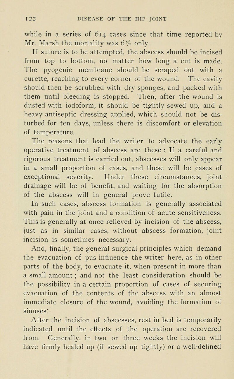 while in a series of 614 cases since that time reported by Mr. Marsh the mortality was 6% only. If suture is to be attempted, the abscess should be incised from top to bottom, no matter how long a cut is made. The pyogenic membrane should be scraped out with a curette, reaching to every corner of the wound. The cavity should then be scrubbed with dry sponges, and packed with them until bleeding is stopped. Then, after the wound is dusted with iodoform, it should be tightly sewed up, and a heavy antiseptic dressing applied, which should not be dis- turbed for ten days, unless there is discomfort or elevation of temperature. The reasons that lead the writer to advocate the early operative treatment of abscess are these : If a careful and rigorous treatment is carried out, abscesses will only appear in a small proportion of cases, and these will be cases of exceptional severity. Under these circumstances, joint drainage will be of benefit, and waiting for the absorption of the abscess will in general prove futile. In such cases, abscess formation is generally associated with pain in the joint and a condition of acute sensitiveness. This is generally at once relieved by incision of the abscess, just as in similar cases, without abscess formation, joint incision is sometimes necessary. And, finally, the general surgical principles which demand the evacuation of pus influence the writer here, as in other parts of the body, to evacuate it, when present in more than a small amount ; and not the least consideration should be the possibility in a certain proportion of cases of securing evacuation of the contents of the abscess with an almost immediate closure of the wound, avoiding the formation of sinuses.' After the incision of abscesses, rest in bed is temporarily indicated until the effects of the operation are recovered from. Generally, in two or three weeks the incision will have firmly healed up (if sewed up tightly) or a well-defined