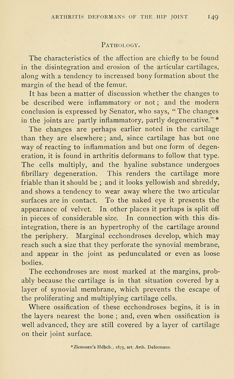 Pathology. The characteristics of the affection are chiefly to be found in the disintegration and erosion of the articular cartilages, along with a tendency to increased bony formation about the margin of the head of the femur. It has been a matter of discussion whether the changes to be described were inflammatory or not; and the modern conclusion is expressed by Senator, who says, The changes in the joints are partly inflammatory, partly degenerative. * The changes are perhaps earlier noted in the cartilage than they are elsewhere; and, since cartilage has but one way of reacting to inflammation and but one form of degen- eration, it is found in arthritis deformans to follow that type. The cells multiply, and the hyaline substance undergoes fibrillary degeneration. This renders the cartilage more friable than it should be ; and it looks yellowish and shreddy, and shows a tendency to wear away where the two articular surfaces are in contact. To the naked eye it presents the appearance of velvet. In other places it perhaps is split off in pieces of considerable size. In connection with this dis- integration, there is an hypertrophy of the cartilage around the periphery. Marginal ecchondroses develop, which may reach such a size that they perforate the synovial membrane, and appear in the joint as pedunculated or even as loose bodies. The ecchondroses are most marked at the margins, prob- ably because the cartilage is in that situation covered by a layer of synovial membrane, which prevents the escape of the proliferating and multiplying cartilage cells. Where ossification of these ecchondroses begins, it is in the layers nearest the bone ; and, even when ossification is well advanced, they are still covered by a layer of cartilage on their joint surface. *Ziemssen's Hdbch., 1875, art. Arth. Deformans.