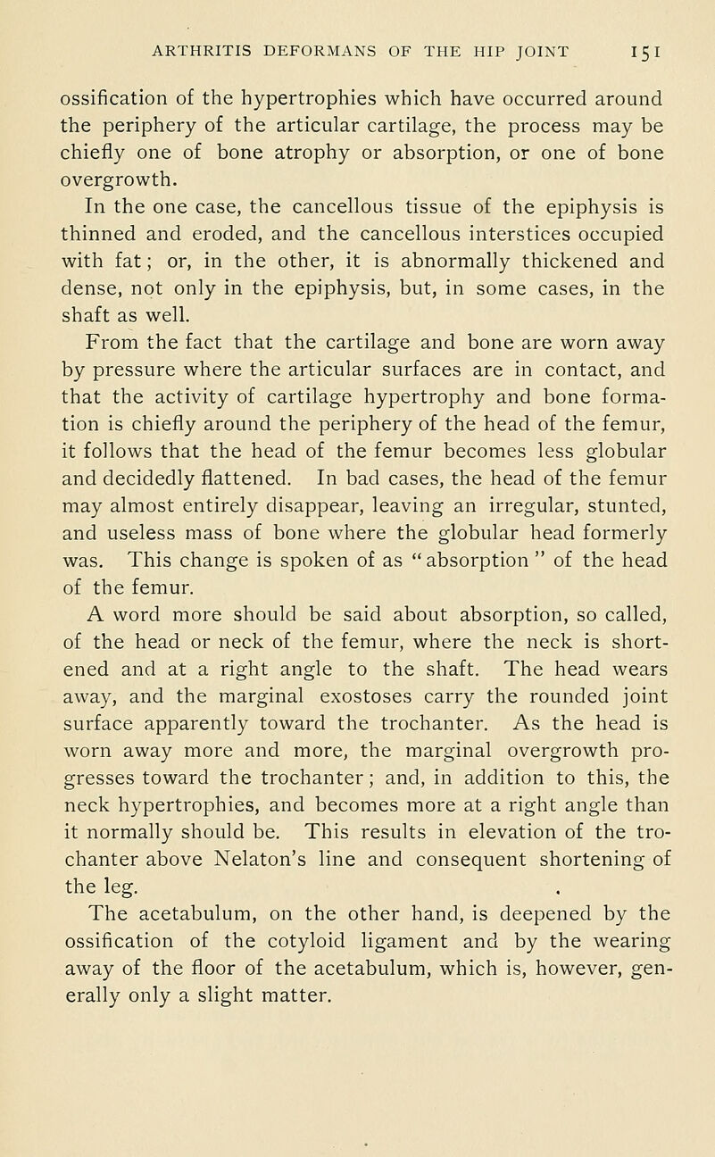 ossification of the hypertrophies which have occurred around the periphery of the articular cartilage, the process may be chiefly one of bone atrophy or absorption, or one of bone overgrowth. In the one case, the cancellous tissue of the epiphysis is thinned and eroded, and the cancellous interstices occupied with fat; or, in the other, it is abnormally thickened and dense, not only in the epiphysis, but, in some cases, in the shaft as well. From the fact that the cartilage and bone are worn away by pressure where the articular surfaces are in contact, and that the activity of cartilage hypertrophy and bone forma- tion is chiefly around the periphery of the head of the femur, it follows that the head of the femur becomes less globular and decidedly flattened. In bad cases, the head of the femur may almost entirely disappear, leaving an irregular, stunted, and useless mass of bone where the globular head formerly was. This change is spoken of as absorption  of the head of the femur. A word more should be said about absorption, so called, of the head or neck of the femur, where the neck is short- ened and at a right angle to the shaft. The head wears away, and the marginal exostoses carry the rounded joint surface apparently toward the trochanter. As the head is worn away more and more, the marginal overgrowth pro- gresses toward the trochanter; and, in addition to this, the neck hypertrophies, and becomes more at a right angle than it normally should be. This results in elevation of the tro- chanter above Nelaton's line and consequent shortening of the leg. The acetabulum, on the other hand, is deepened by the ossification of the cotyloid ligament and by the wearing away of the floor of the acetabulum, which is, however, gen- erally only a slight matter.